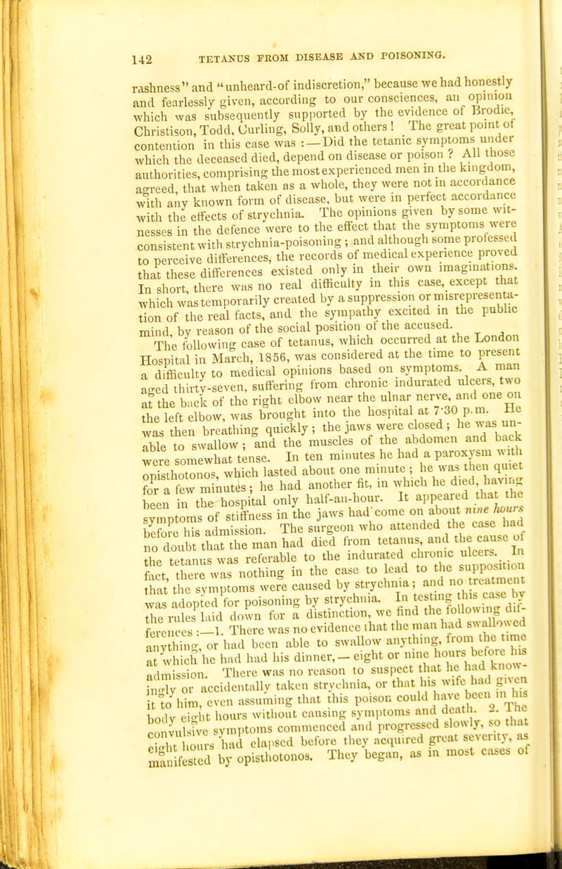 rashness and unheavd-of indiscretion, because we had honestly and fearlessly given, according to our consciences, an opnnoii which was subsequently supported by the evidence of Brodic, Christison, Todd, Curling, Solly, and others ! The great point ot contention in this case was :-Did the tetanic symptonis under which the deceased died, depend on disease or poison ? All those authorities, comprising the mostexperienced men m the kingdom, ao-reed that when taken as a whole, they were not in accordance with any known form of disease, but were in perfect accordance with the effects of strychnia. The opinions given by some wit- nesses in the defence were to the effect that the symptoms were consistent with strychnia-poisoning ; and although some Pro'essed to perceive differences, the records of medical experience pro^ed that these differences existed only in their own imaginations In short there was no real difficulty in this case,_except that which w'as temporarily created by ''^^Pf-'^^^i °y'^';f,P;'^Xo' tion of the real tacts, and the sympathy excited in the public mind by reason of the social position of the accused. The tbllowing case of tetanus, which occurred at the London Hospital in March, 1856, was considered at the time to present a difficulty to medical opinions based on symptoms. A man asred thirtv-seven, suffering from chronic indurated ulcers, two at the back of the right elbow near the ulnar nerve, an.l one on the left elbow, was brought into the hospital at r30 p.m. ilc was then bre;thing quickly ; the jaws were closed; he was un- able to swallow ; and the muscles of the abdomen and back were somewhat t;nse. In ten minutes he had a paroxysm with Sho^nos, which lasted about one minute ; he was tlien quiet for a few minutds; he had another fit, in which he died, having been n the hospiul only half-an-hour. It appeared tha the syitoms of stiffness in the jaws ha.l come on about m„e hours be oSrs admission. The surgeon who attended the case had no doubt that the man had died from tetanus and the cause o the te anus was referable to the indurated chronic ulcer=. In foct there was nothing in the case to lead to the supposition ,S t e svmptoms were caused by strychnia; and no treatment was adopted'for poisoning by strychnia. In testing this case l^y 7hev»\2 hud down for a distinction, we find the following dif- ferences -1. There was no evidence .hat the man had swallowed anyt hi, or had been able to swallow anything, from the time a which he had had his dinner, _ eight or nine hours before Ins admission. There was no reason to suspect that he had know- S or accidentally taken strychnia, or that his wife had giv n tlo^him, even assuming that this poison conld have Vu^cn in l is body eight hours without causing symptoms n>ul death. Xhe Ponvulsive symptoms commenced and progressed slowly, so tha i r hours had elai.sed before they acpiircd great seventy, as SSfested by opisthotonos. They began, as in most cases of