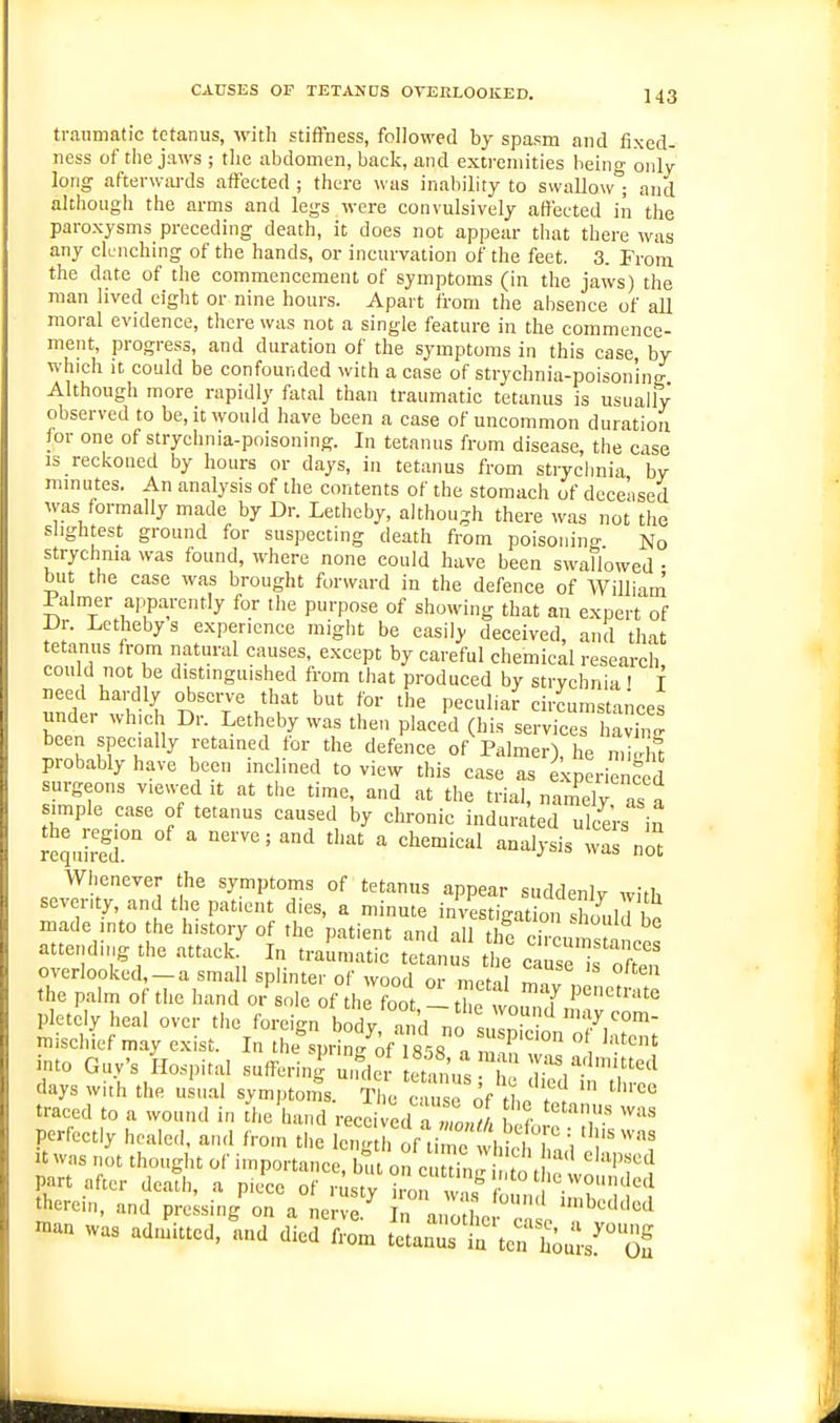 traumatic tetanus, Avitli stiffness, followed by spasm and fixed- ness of the jaws ; the abdomen, back, and extremities being only long afterwai-ds affected ; there was inability to swallow ; and although the arms and legs were convulsively affected in the paroxysms preceding death, it does not appear that there was any clenching of the hands, or incurvation of the feet. 3. Prom the date of the commencement of symptoms (iu the jaws) the man lived eight or nine hours. Apart from the absence of all moral evidence, there was not a single feature in the commence- ment, progress, and duration of the symptoms in this case by which it could be confounded with a case of strychnia-poisoning Although more rapidly f\ual than traumatic tetanus is usually observed to be, it would have been a case of uncommon duration lor one of strychnia-poisoning. In tetanus from disease, the case is reckoned by hours or days, in tetanus from strychnia by minutes. An analysis of the contents of the stomach of deceased was formally made by Dr. Letheby, although there was not the slightest ground for suspecting death from poisoning No strychma was found, where none could have been sw£illowed • but the case was brought forward in the defence of William I aimer apparently for the purpose of showing that an expert of Dr. Letheby s experience might be easily deceived, and that tetanus from natural causes, except by careful chemical research, could not be distinguished from that produced by strychnia i f need hardly observe that but for the peculiar circumstances under which Dr. Letheby was then placed (his services avin ' been specially retamed for the defence of Palmer), he mi . ft probably have been inclined to view this case as experienced surgeons viewed it at the time, and at the trial, namely as a simple case of tetanus caused by chronic indurated ulcers in SulreT ' ^'^'^^'^^'^ wTs no Whenever the symptoms of tetanus appear suddenly with severity and the patient dies, a minute iriVestigatio slm.ld ^ made mto the history of the uatient nnd nil t)t • °^ attending the attack' In trallmatic Ttlus tt cse'is''^ overlooked,-a small splinter of wood or metal the palm of the hand or sole of the foot - the 1^ pletcly heal over the foreign body and no snIn.V ''7,^°'- mischief may exist. In the%prin./;f 858 a n n   into Guy's IIo.spital suffering u.rder f^s I 7'. 'f^ days with the usual symptoms. S e c m e of tL f traced to a wound in the hand recci ed a 1,,^ f '''T ''''' perfectly healed, and from the lengt, of ti^e 'hMiT.n 1 It wns not thought of importance, l^.t on ct iU t' H ''''''f' part after death, a piJcc of rusty iron w 5 ''?''^ therein, and pressing on a nerve ' n ano' L '^'-''''''^^ n>a„ was adn^itted, tnd died from taaCt'te^'h^^ jl/^^c^^