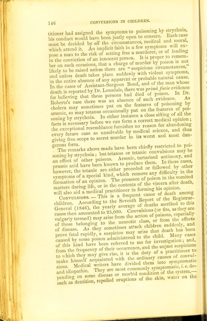 titioner had assigned the symptoms to Poi«°«'g^y ^^^7?^^ his conduct would have been justly open to censme f^^^^'J must be decided by all the circumstances, medical and moral, Eh attend it. An implicit faith in a few By™Pto-s w 11 - pose a man to the risk of settmg free a ^^ f^'^ 'Jjf^ ^X- to the conviction of an innocent person. It s piopci to 'emern bar on such occasions, that a charge of mnrder ^7 P«;°'^^^^^^°'; in-plv to be raised unless there are  suspicious circumstances, for believin- that these persons had died ot poison, in ur. soning by ^Tcbnia. In eU^^ ^^,.^=^1 . ° Jemarks above made have been chiefly restricted to poi- sordnl brs^-ychnia ; -tanus -^.^^^^^^^^ an effect of other poisons. ^^^^J^^Xin. In these cases, prussic acid have been known to pioduce ^J^m Lwever, the tetanic arc. in the symptoms of a special ^^^'}a^^'^J^'^^1]%^L in the vomited formation of an opmiot^. The Piese°<:e oi p ^ matters during life or m con en^ ^J^ming Ms opinion, will also aid a -^^ical practitioner m^f^^^^^ ^P^^,^ ^^^^^ Convulsions. — This is ^■^^'1^ „f tjjg Registrar- children. According to the Seventh Report of h^^^^^ ^^.^ General (1846), f^^^ y'^ll'lJ^^'l^^^^^^ cause then amounted to 25.00a ^L^isons, especially vulgarly termed) may arise from t^f.f ^^^^^r f^om the effects of Those belonging to tl^^^/^^^^^^f^^^^'^^hton suddenly, and of disease. As they sometmies '^t^^^';.;Xrdcath has been prove fatal rapidly, a suspicion may ^'^'^^ \i,„y coses Lused by some poison administered o the of this kind have been refcucd V' ■ -^ s„gpicions f,-om the frequency of their ^^^^l!':^'^^^T^ ,,uxLcr to to uhich they may give rise. > , ^'^^ J y '^^^ ^SafTur ha; 'dW:d::iS ^.o symptom^c s.ons. Mc l eal ™ eommonlv symptomatic,. e. de- and idiopatluc 1 cy arc 1 ^^^^..^.^^^ system- SfKntSSeS eruptions of the skin, water on the