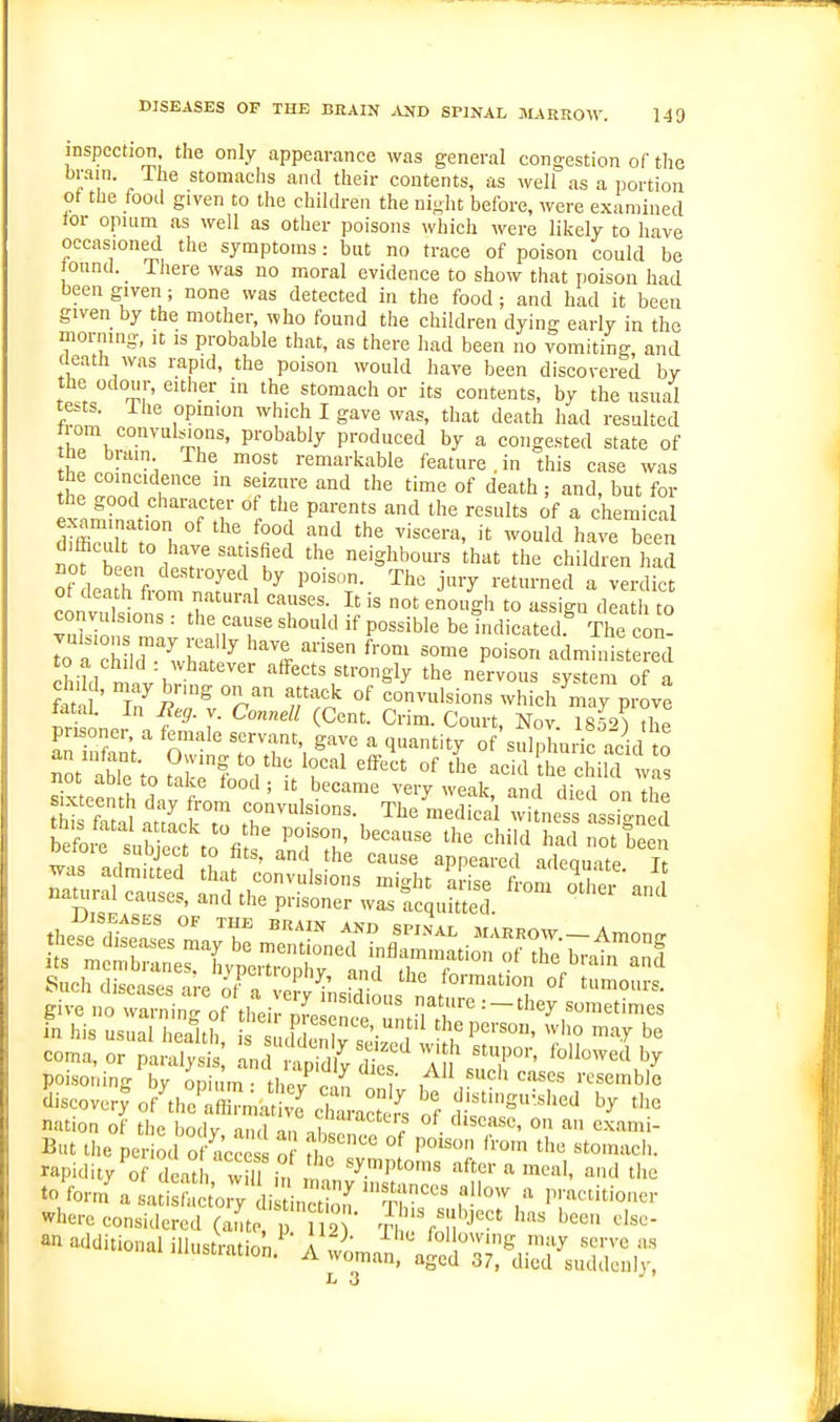 DISEASES OP THE BEAIN .IND SPINAL JL^RROW. 140 inspection, the only appearance was general congestion of the brain. The stomachs and their contents, as well as a portion ot the foot! given to the children the ni^ht before, were examined tor opium as well as other poisons which were likely to have occasioned the symptoms: but no trace of poison could be found. _ Ihere was no moral evidence to show that poison had been given; none was detected in the food; and had it been given by the mother, who found the children dying early in the morning, it is probable that, as there had been no vomiting and death was i;apid, the poison would have been discovered by the odour, either in the stomach or its contents, by the usual tests. Ihe opmion which I gave was, that death had resulted t om convul>^ons, probably produced by a congested state of he bruin The most remarkable feature . in this case was It i'' 1'';''^ '■^'^ '^'^ °f 'I'^^th; and, but for the good character of the parents and the results of a chemical examination of the food and the viscera, it would have been ifb en 1 k''^ neighbours that the children had ot death hom natural causes. It is not enough to assign death to convulsions : the cause should if possible be indicated.^ The co^- ^ a'child™'^^ ''Z P-^O admhSt ?ed SiW n nv '-effects Strongly the nervous system of a fati ' T i ff} °^ convulsions which may prove ^ f3- V. Connell (Cent. Crim. Court, Nov. 1852) the an iS' o'' 7T\ 'l'^'^ of'sulphudc acid o an infant. Owing to the local effect of the acid the child wn, give no warning of tLu Z^^^^^^^^^ in his usual health is s uF, ,!ni '• , ^'^e Pcrsou, who may be coma, or pai^^^i ITr^^^'S^'J^^^^-^^ poisoning bv onium • thrv n. ,, i ,«ch cases resemble discover^ of the aZmatS T °fd'^tinguvshed by tlie nation of tl e ody and au • ° '''' But the period of acces of £ °^ ''*'°'»'^ch. rapidity'of deat , w iTin l anS r 'T to form a satisfactory di LS T f where considered (ante p 2 iu!^i^'' '''' - additional illustration.' A ^on^^t^^^a^:^;^,