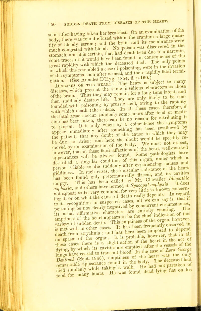 soon after having taken her breakfast. On an examination of the Tdy, tre w^sfbund effused within the f^f^-^^^^^JZl titv of bloody serum; and the bram and its membranes were much eongesLd with blood. No poison was ^-covered m the wmmmm appearances will be always f'^^^f. ^^^^J^Je? which a described a singular condition nausea and person is liable to die suddenly ^^^^^,^^1;;™^- ^f the heart to its recognition in suspected '^f f' i;^^\';^ehcumstances, poisoning be not clearly negatived by '^o^cnnen^cncu fts usual affirmative characters ^l^^l^l.^S:,, of this emptiness of the heart appears to ^'^^'=^7, however, .ai^ety of sudden death. Th. emptiness of J-J ^^^^ved in is met with in other cases. It has ''1 ^ to depend death from strychnia: and has here bee° ^^^^^^^^^^^^ .,11 on spasm of the organ It '%P'-°^f , ' ''^^'^[^ the act of these cases there is a ^hgbt action of the heart 'n aying, by which its -^^-'^'^^f^'.Z^X th^^^^^^ George lungs have ceased to tr'-^n^ .>^'o°d-, fhc ut w>is the only