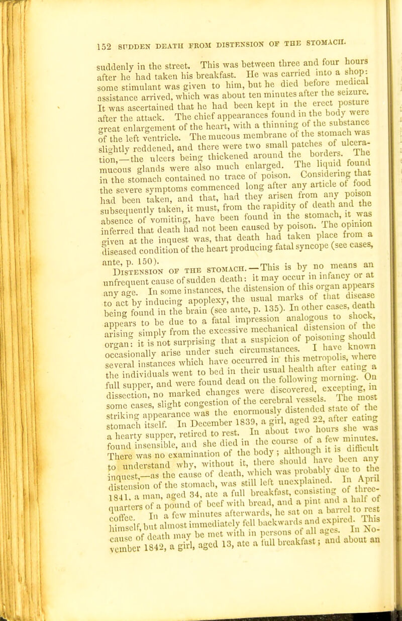 suddenly in the street. This was hetween three and four hours after he had taken his breakfast. He was earned into a shop- some stimuhxnt was given to him, but he died before medical assistance arrived, which was about ten mmutes after the seizure It was ascertained that he had been kept in the erect postuie after the attack. The chief appearances found in the body were great enlargement of the heart, with a thinnmg of suW^^^ of the left ventricle. The mucous membrane ot be stomach was sliohtly reddened, and there were two small patches of ulcera- t on —the ulcers beino- thickened around the borders. The mucous glamls we?: also much enlarged. The lic.uid found Tn the stomach contained no trace of P°-°- Cons^ering ^^^^^^^ the severe symptoms commenced long after any aiticle ot toocl ad been tLen, and that, had they arisen from -y P-son Sseciuently taken, it must, from the rapidity of death and the IbSnce of vomiting, have been found n ^he stomach, it was inferred that death had not been caused by poison. Ihe opinion Svei at he inquest was, that death had taken place from a fllLased condition of the heart producing fatal syncope (see cases, 'distek'sion of the sxoMACH.-This is by no means an rinfequent cause of sudden death: it may occur m infancy or a any age some instances, the distension of this organ app a to act%y inducing apoplexy, the ^^^ ^^^^^^ °/^/;i3*''^eath being found in the brain (see ante, p. 135). In other eases, aeam nnneai to be due to a fatal impression analogous o shock, 'S s mSy from the excessive mechanical distension of the org^: it IS not surprising that a suspicion of PO'so.-g sho-^d ^SS^^^^^^^^ mir^hs^h^ stomach itself. In December 1839, a gi^L «gca a a hearty supper, retired to rest. In about t^^o horn s c ^ found iLen'sible, and she died m ;he-lu. of h r umi:J:tand~ whhi t ^^^'^ t'r ^ nqrst- s the cai'.^e of death, which was probably due to the Hstcusion of the stomach, was still left unexplained. In Apiil til a man, aged 34. ate a full breakfast, consisting of Muec- int t'e^sof a pm.nd of beef witli bread, and a pint and a half of ^nX In a few minutes afterwards, he sat on a barrel to rest liS^lMita^^uLtimmediatelyM Sef i»:;cd\i'J;j:^U b^ and about an