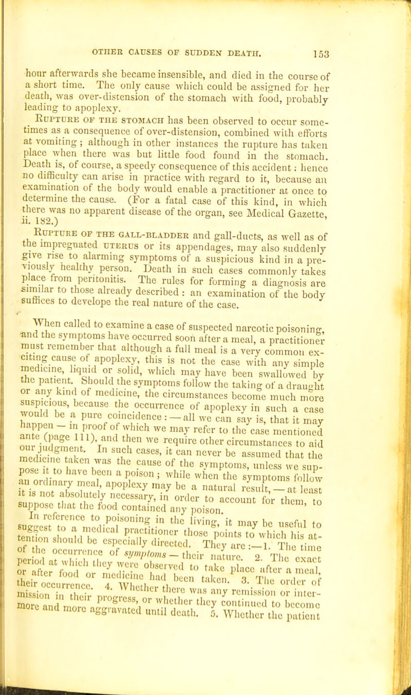 hour afterwards she became insensible, and died in the course of a short time. The only cause which could be assigned for her death, was over-distension of the stomach with food, probably leading to apoplexy. _ KuPTDEE OF THE STOMACH has been observed to occur some- times as a consequence of over-distension, combined with efforts at vomiting ; although in other instances the rupture has taken place when there was but little food found in the stomach. Death is, of course, a speedy consequence of this accident; hence no difficulty can arise in practice with regard to it, because an examination of the body would enable a practitioner at once to determine the cause. (For a fatal case of this kind, in which there was no apparent disease of the organ, see Medical Gazette, -II. 1«2.) ' EuPTURE OP THE GALL-BLADDEE and gall-ducts, as well as of the impregnated tjterds or its appendages, may also suddenly give rise to alarming symptoms of a suspicious kind in a pre- viously Healthy person. Death in sucli cases commonly takes place from peritonitis. The rules for forming a diao-nosis are similar to those already described : an examination of the body sulhces to devclope the real nature of the case. When called to examine a case of suspected narcotic poisoning ^md the symptoms have occurred soon after a meal, a practitioner must remember that although a full meal is a very common ex- citing cause of apoplexy, this is not the case with any simple medicine, liquid or solid, which may have been swallowed by the patient. Should the symptoms follow the taking of a drauht or any kind of medicine, the circumstances become much more suspicious, because the occurrence of apople.xy in such a case hanin f P»'-%'^°l'='^'enee : _ all we An sly is, that it ma;^ Smrrm'^^e im 1° 7^^ mentioned on -1,, 1 0. and then we require other circumstances to aid GUI judgment. In such cases, it can never be assumed that the pose 1 to have been a poison ; while when the symptoms follow an ordinary meal apoplexy may be a natural rL l^- a lea l IS not absolute y necessary, in order to account for them to suppose tiiat the food contained any poison In reference to poisoning in the living,'it maybe useful to tendon  mT'^'''' P.'--'''io<^r those points to which i at°