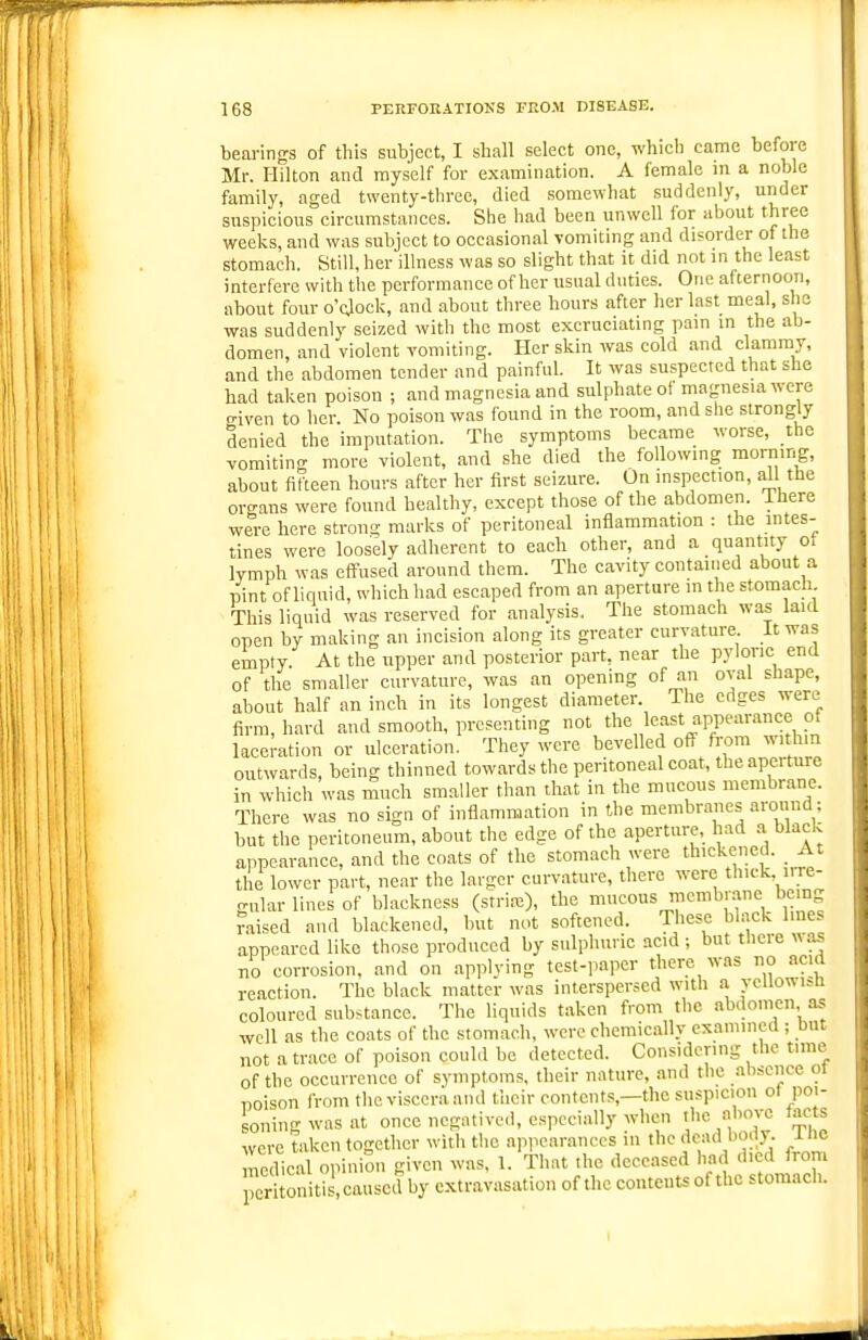 bearings of this subjeet, I shall seleet one, which came before Mr. Hilton and myself for examination. A female in a noble family, aged twenty-three, died somewhat suddenly, under suspicious circumstances. She had been unwell for about three weeks, and was subject to occasional vomiting and disorder of the stomach. Still, her illness was so slight that it did not in the least interfere with the performance of her usual duties. One afternoon, about four o'cjock, and about three hours after her last meal, she was suddenly seized with the most excruciating pain in the ab- domen, and violent vomiting. Her skin was cold and clammy, and the abdomen tender and painful. It was suspected that she had taken poison ; and magnesia and sulphate of magnesia were given to her. No poison was found in the room, and she strongly denied the imputation. The symptoms became worse, the vomiting more violent, and she died the following morning, about fifteen hours after her first seizure. On inspection, all the organs were found healthy, except those of the abdomen. There were here strong marks of peritoneal inflammation : the intes- tines were loosely adherent to each other, and a _ quantity ot lymph was effused around them. The cavity contained about a pint of liquid, which had escaped from an aperture in the stomach. This liquid was reserved for analysis. The stomach was laid open by making an incision along its greater curvature It was empty. At the upper and posterior part, near the pyloric end of the smaller curvature, was an opening of an oval shape, about half an inch in its longest diameter. The edges were firm, hard and smooth, presenting not the least appearance of lacemtion or ulceration. They were bevelled off from within outwards, being thinned towards the peritoneal coat, the aperture in which was much smaller than that in the mucous membrane. There was no sign of inflammation in the membranes around; but the peritoneum, about the edge of the aperture, had a black appearance, and the coats of the stomach were thickened. _ At the lower part, near the larger curvature, there were thick irre- gular lines of blackness (striae), the 1™^ ^'^^^J'-n,. i-l^ raised and blackened, but not softened. These black lines appeared like those produced by sulphuric acid ; but there was no corrosion, and on applying test-paper there Avas no acid reaction. The black matter was interspersed with a ycUowi^u coloured substance. The liquids taken from the abdomen as well as the coats of the stomach, were chemically examined ; but not a trace of poison could be detected. Considering the time of the occurrence of symptoms, their nature, and the absence ot T)oison from the viscera and tiicir contents,—the suspicion ot poi- soning was at once negatived, especially when tlic above facts were taken together with the ap,icaranccs in the dead body. Ihe medical opiniSn given was, 1. That the deceased had died from peritonitis, caused by extravasation of the contents of the stomach.