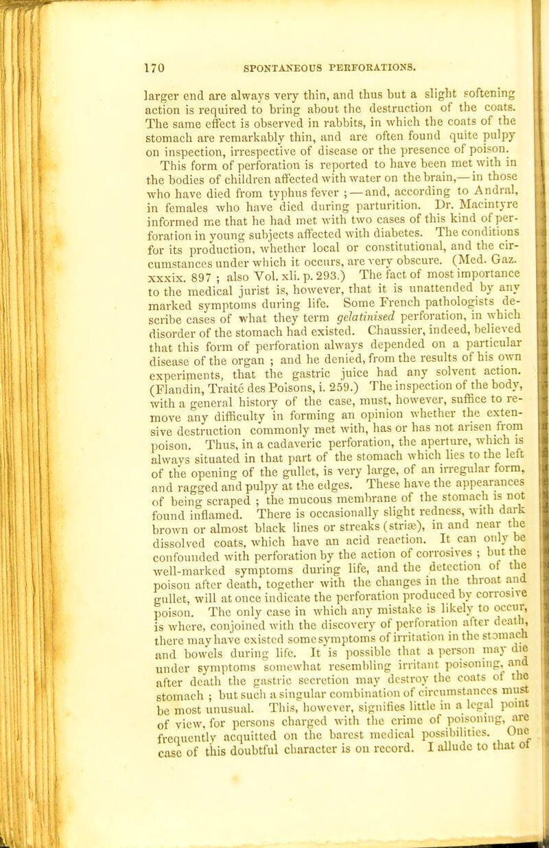 larger end are always very thin, and thus hut a slight Foftening action is required to hring about the destruction of the coats. The same effect is observed in rabbits, in which the coats of the stomach are remarlcably thin, and are often found quite pulpy on inspection, irrespective of disease or the presence of poison. This form of perforation is reported to have been met with in the bodies of children affected with water on the brain,—in those who have died from typhus fever ; —and, according to Andral, in females who have died during parturition. Dr. Macintyre informed me that he had met with two cases of this kind of per- foration in young subjects affected with diabetes. The conditions for its production, whether local or constitutional, and the cir- cumstances under which it occurs, are very obscure. (Med. Gaz. xx.xix. 897 ; also Vol. xli. p. 293.) The fact of most importance to the medical jin-ist is, however, that it is unattended by any marked symptoms during life. Some Erench pathologists de- scribe cases of what they term gelatinised perforation, in which disorder of the stomach had existed. Chaussier, indeed, believed that this form of perforation always depended on a particular disease of the organ ; and he denied, from the results of his own experiments, that the gastric juice had any solvent action. (Fiandin, Traite des Poisons, i. 259.) The inspection of the body, with a general history of the case, must, however, suffice to re- move any difficulty in forming an opinion whether the exten- sive destruction commonly met with, has or has not arisen from poison. Thus, in a cadaveric perforation, the aperture, which is always situated in that part of the stomach which lies to the left of the opening of the gullet, is very large, of an irregular form, and ragged and pulpy at the edges. These have the appearances of being scraped ; the mucous membrane of the stomach is not found inflamed. There is occasionally slight redness, with dark brown or almost black lines or streaks (strire), in and near tlie dissolved coats, which have an acid reaction. It can only be confounded with perforation by the action of corrosives ; but the well-marked symptoms during life, and the detection of the poison after death, together with the changes in the throat and gullet, will at once indicate the perforation produced by corrosive poison. The only case in which any mistake is likely to occur, is where, conjoined with the discovery of perforation after death, there may have existed some symptoms of irritation in the stom.ich and bowels during life. It is possible that a person may die under symptoms somewhat resembling irritant poisoning, and after death the gastric secretion may destroy the coats of the stomach ; but such a singular combintition of circumstances must be most unusual. This, however, signifies little in a legal point of view, for persons charged with the crime of poisoning, arc frequently acquitted on the barest medical possibilities. One case of this doubtful character is on record. I allude to that ot