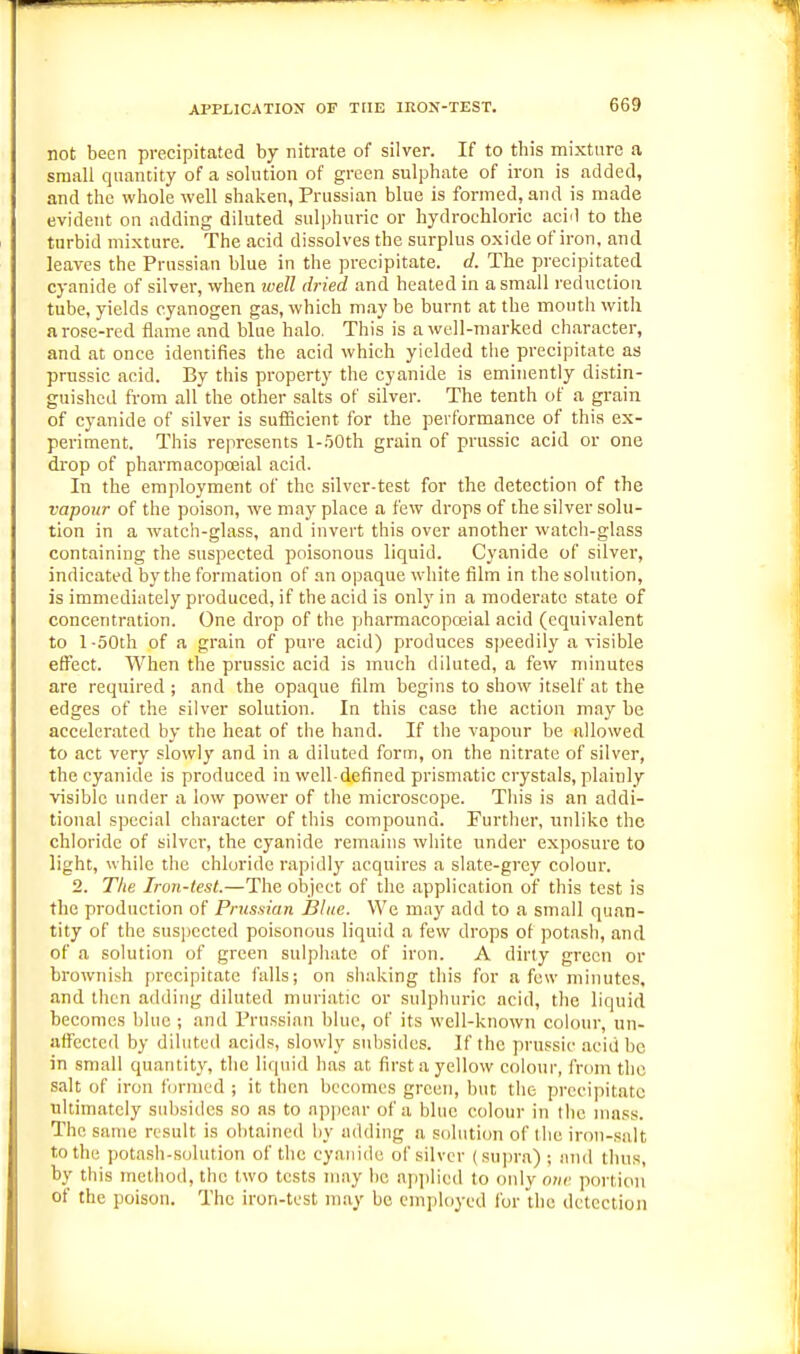 APPLICATION OF THE IRON-TEST. not been precipitated by nitrate of silver. If to this mixture a small quantity of a solution of green sulphate of iron is added, and the whole well shaken, Prussian blue is formed, and is made evident on adding diluted sulphuric or hydrochloric acid to the turbid mixture. The acid dissolves the surplus oxide of iron, and leaves the Prussian blue in the precipitate, d. The precipitated cyanide of silver, when ivell dried and heated in a small reduction tube, yields cyanogen gas, which may be burnt at the month with a rose-red flame and blue halo. This is a well-marked character, and at once identifies the acid which yielded the precipitate as prussie acid. By this property the cyanide is eminently distin- guished from all the other salts of silver. The tenth of a grain of cyanide of silver is sufficient for the performance of this ex- periment. This represents l-.'jOth grain of prussie acid or one drop of pharmacopoeial acid. In the employment of the silver-test for the detection of the vapour of the poison, we may place a few drops of the silver solu- tion in a watch-glass, and invert this over another watch-glass containing the suspected poisonous liquid. Cyanide of silver, indicated by the formation of an opaque white film in the solution, is immediately produced, if the acid is only in a moderate state of concentration. One drop of the pharmaeopceial acid (equivalent to l-oOth of a grain of pure acid) produces speedily a visible effect. When the prussie acid is much diluted, a few minutes are required ; and the opaque film begins to show itself at the edges of the silver solution. In this case the action may be accelerated by the heat of the hand. If the vapour be allowed to act very slowly and in a diluted form, on the nitrate of silver, the cyanide is produced in well-defined prismatic crystals, plainly visible under a low power of the microscope. This is an addi- tional special character of this compound. Further, nnlikc the chloride of silver, the cyanide remains white under exposure to light, while the chloride rapidly acquires a slate-grey colour. 2. The Iron-test.—The object of the application of this test is the production of Prussian Blue. We may add to a small quan- tity of the suspected poisonous liquid a few drops of potash, and of a solution of green sulphate of iron. A dirty green or brownish precipitate falls; on shaking this for a few minutes, and then adding diluted muriatic or sulphuric acid, the liquid becomes blue ; and Prussian blue, of its well-known colour, un- affected by diluted acids, slowly subsides. If the prnssic .acid be in small quantit}', the liquid has at first a yellow colour, from the salt of iron funned ; it then becomes green, but the precipitate ultimately subsides so as to appear of a blue colour in the nuiss. The same result is olitained by adding a solution of the iron-salt to the potash-solution of the cyanide of silver (sui)ra); and tlms, by this method, the two tests may be applied to <ndy ouv portion of the poison. The iron-test may be employed for the detection