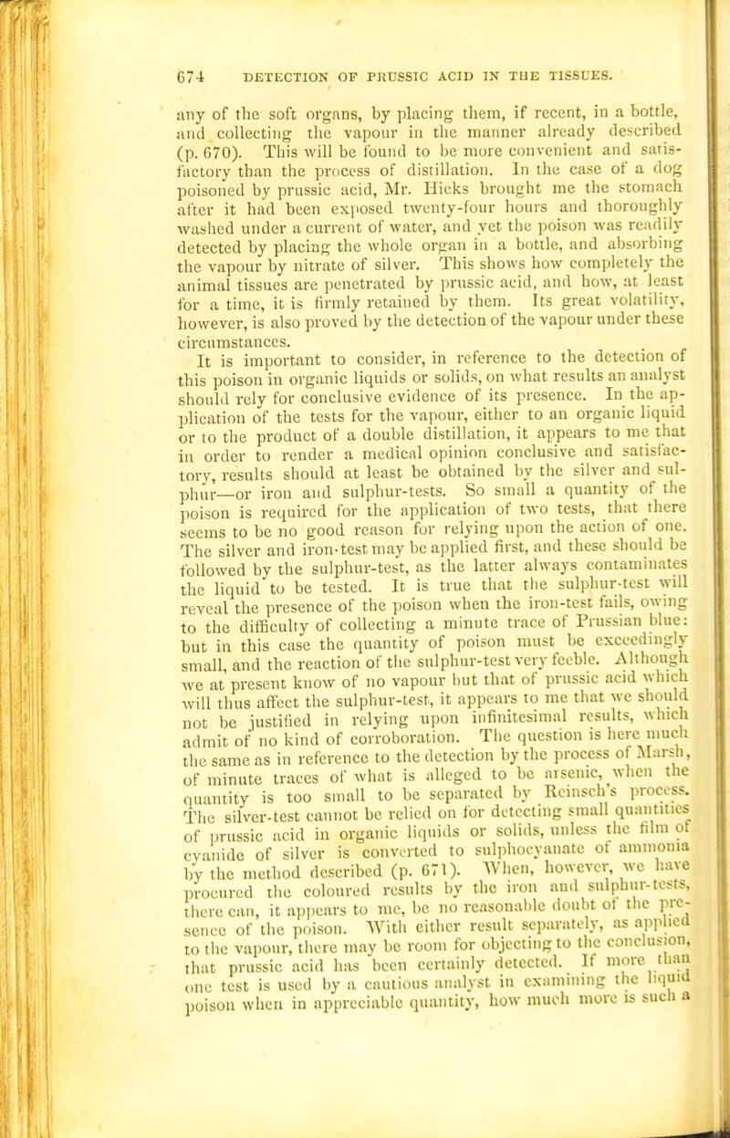 any of tlie soft organs, by placing them, if recent, in a bottle, and collecting the vapour in the manner already described (p. 670). This will be found to be mure convenient and satis- factory than the process of distillation. In the case of a dog poisoned by prussic acid, Mr. Hicks brought me the stomach after it had been exjiosed twenty-four hours and thoroughly washed under a current of water, and yet the poison was readily detected by placing the whole organ in a bottle, and absorbing the vapour by nitrate of silver. This shows how completely the animal tissues are penetrated by prussic acid, and how, at least for a time, it is firmly retained by them. Its great volatility, however, is also proved by the detection of the vapour under these circumstances. It is important to consider, in reference to the detection of this poison in organic liquids or solids, on what results an analyst should rely for conclusive evidence of its presence. In the ap- plication of the tests for the vapour, either to an organic liquid or to the product of a double distillation, it appears to me that in order to render a medical opinion conclusive and satisfac- tory, results should at least be obtained by the silver and sul- plmr—or iron and sulphur-tests. So small a quantity of the poison is required for the application of two tests, that there seems to be no good reason for relying upon the action of one. The silver and iron-test may be applied first, and these should be followed by the sulphur-test, as the latter always contaminates the liquid to be tested. It is true that the sulphur-test will reveal the presence of the poison when the iron-test fails, owing to the diflBculty of collecting a minute trace of Prussian blue: but in this case the quantity of poison must be exceedingly small and the reaction of the sulphur-test very feeble. Although we at present know of no vapour but that of prussic acid which will thus affect the sulphur-test, it appears to me that we should not be iustified in relying upon infinitesimal results, which admit of no kind of corroboration. The question is here much the same as in reference to the detection by the process of Marsh, of minute traces of what is alleged to be arsenic, when the quantity is too small to be separated by Rcinsch s process. The silver-test cannot be relied on for detecting small quantities of prussic acid in organic liquids or solids, unless the him ot cyanide of silver is converted to sulphocyanate ot ammonia by the method described (p. 671). Wiien, however, wc have procured the coloured results by the iron and sulphur-tests, there can, it appears to me, be no reasonable doubt ot the pre- sence of the poison. With either result separately, as api^hed to the vapour, there may be room for objecting to the conclusion, that prussic acid has been certainly detected. It more thaii one test is used by a cautious analyst in examining the hquia poison when in appreciable quantity, how much more is such a