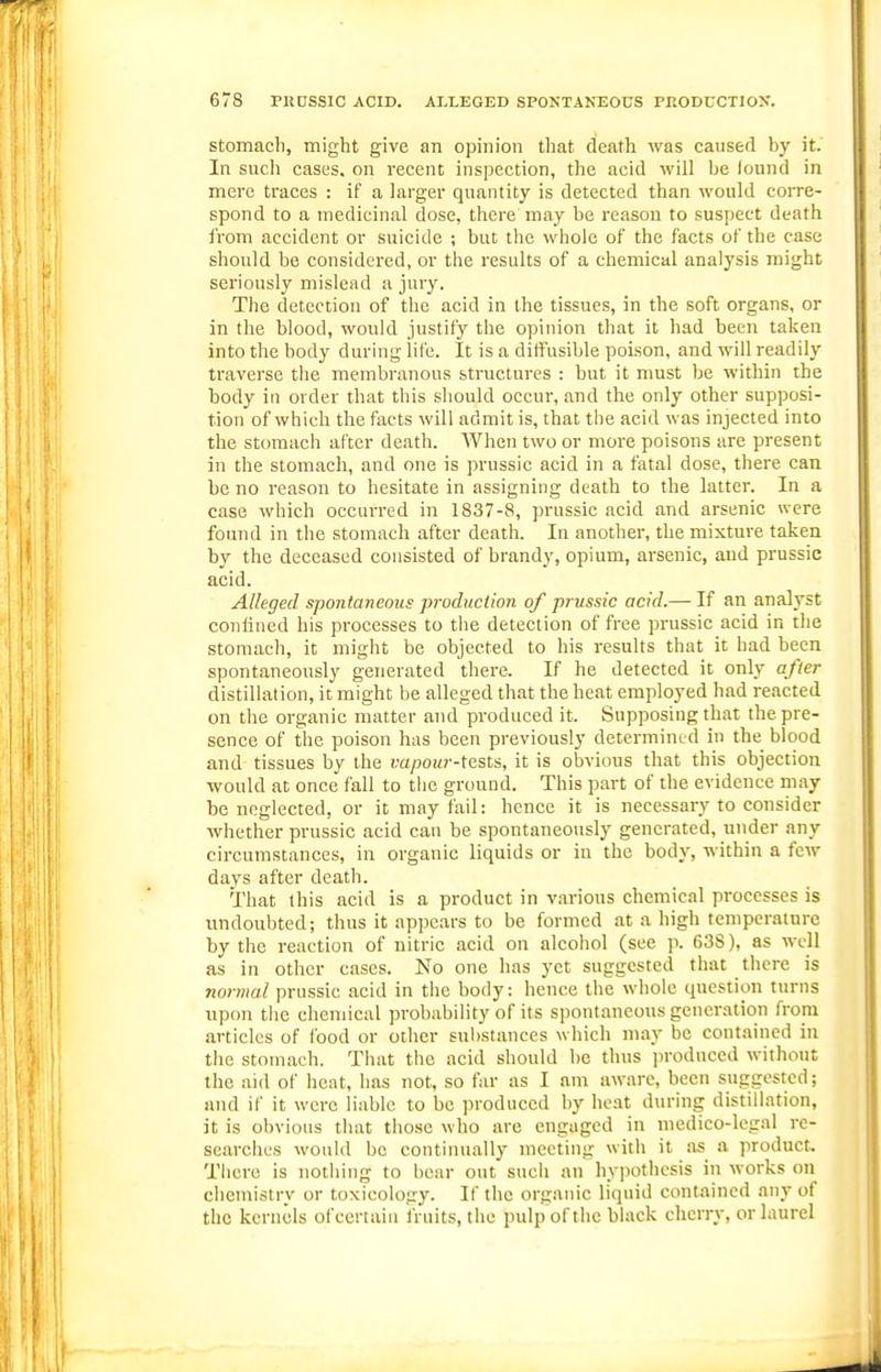 Stomach, might give an opinion that death was caused by it. In sucli cases, on recent inspection, the acid will be found in mere traces : if a larger quantity is detected than would corre- spond to a medicinal dose, there may be reason to suspect death from accident or suicide ; but the whole of the facts of the case should be considered, or the results of a chemical analysis might seriously mislead a jury. The detection of the acid in the tissues, in the soft organs, or in the blood, would justify the opinion that it had been taljen into the body during life. It is a diffusible poison, and will readily traverse tiie membranous structures : but it nmst be within the body in oi der that this sliould occur, and the only other supposi- tion of which the facts will admit is, that the acid was injected into the stomach after death. When two or more poisons are present in the stomach, and one is prussie acid in a fatal dose, there can be no reason to hesitate in assigning death to the latter. In a case which occurred in 1837-8, prussie acid and arsenic were found in the stomach after death. In another, the mixture taken by the deceased consisted of brandy, opium, arsenic, and prussie acid. Alleged spontaneous production of prussie acid.— If an analyst confined his processes to the detection of free prussie acid in the stomach, it might be objected to his results that it had been spontaneously generated there. If he detected it only after distillation, it might be alleged that the heat employed had reacted on the organic matter and produced it. Supposing that the pre- sence of the poison has been previously determined in the blood and tissues by the vapour-Xtsls, it is obvious that this objection would at once fall to the ground. This part of the evidence may be neglected, or it may fail: hence it is necessary to consider whether prussie acid can be spontaneously generated, under any circumstances, in organic liquids or in the body, within a few days after death. That this acid is a product in v.arious chemical processes is undoubted; thus it appears to be formed at a high temperature by the reaction of nitric acid on alcohol (see p. 638), as well as in other cases. No one has j'ct suggested that there is normal prussie acid in the body: hence the whole question turns upon tiic chemical probability of its spontaneous generation from articles of food or other substances which may be contained in the stomach. That the acid should be thus produced without the aid of heat, has not, so far as I am aware, been suggested; and if it were liable to be produced by heat during distillation, it is obvious that those who arc engaged in medico-legal re- searches would be continually meeting with it as a product. There is nothing to bear out sucii an hypothesis in works on chemistry or toxicology. If the organic liquid contained any of the kernels ofcertaiu fruits, the pulp of the black cherry, or laurel