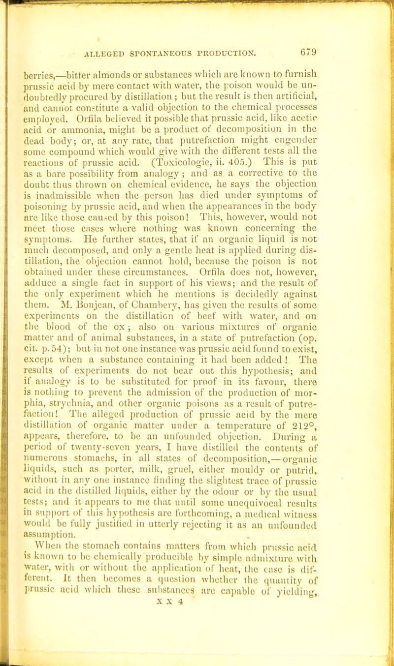 ;^IXEGED SPONTANEOUS TRODUCTION. G79 berries,—bitter almonds or substances which are known to furnish prussic acid by mere contact with water, the poison would be un- doubtedly procured by distillation ; but the result is then artificial, and cannot con.-titute a valid objection to the chemical ]n-ocesses employed. Orfila believed it possible that prussic acid, like acetic acid or ammonia, might be a product of decomposition in the dead body; or, at any rate, that putrefaction might engender some compound which would give with the different tests all the reactions of prussic acid. (Toxicologic, ii. 40.t.) This is put as a bare possibility from analogy ; and as a corrective to the doubt thus thrown on chemical evidence, he says the objection is inadmissible when the person has died under symptoms of poisoning by prussic acid, and when the appearances in the body are like those caused by this poison! This, however, would not meet those cases where nothing was known concerning the symptoms. He further states, that if an organic liquid is not much decomposed, and only a gentle heat is ap]ilied during dis- tillation, the objection cannot hold, because the poison is not obtained under these circumstances. Orfila does not, iiowever, adduce a single fact in support of his views; and the result of the only experiment which he mentions is decidedly against them. M. Bonjean, of Chamheiy, has given the results of some experiments on the distillation of beef with water, and on the blood of the ox; also on various mixtures of organic matter and of animal substances, in a state of putrefaction (op. cit. p. 54); but in not one instance was prussic acid found to exist, except when a substance containing it had been added ! The results of experiments do not bear out this hyijothesis; and if analogy is to be substituted for proof in its favour, there is nothing to prevent the admission of the production of mor- phia, strychnia, and other organic puisons as a result of putre- faction! The alleged production of prussic acid by the mere distillation of organic matter under a temperature of 212°, appears, therefore, to be an unfounded objection. During a period of twenty-seven years, I have distilled the contents of numerous stomachs, in all st.ates of decomposition,— organic liquids, such as porter, milk, gruel, either mouldy or putrid, vpithout in any one instance finding the slightest trace of jirussic acid in the distilled liijuids, either by the odour or by the usual tests; and it appears to me that until some unequivocal results in sup|)ort of this hypothesis arc forthcoming, a medical witness would be fully justihed in utterly rejecting it as an unfounded assumption. When the stomach contains matters from which prussic acid is known to be chemically producible by simple admixture with water, with or without the application ol' heat, the case is dif- ferent. It then becomes a (luestiou whether the ([uaiitity of prussic acid which these substances arc capable of yielding,