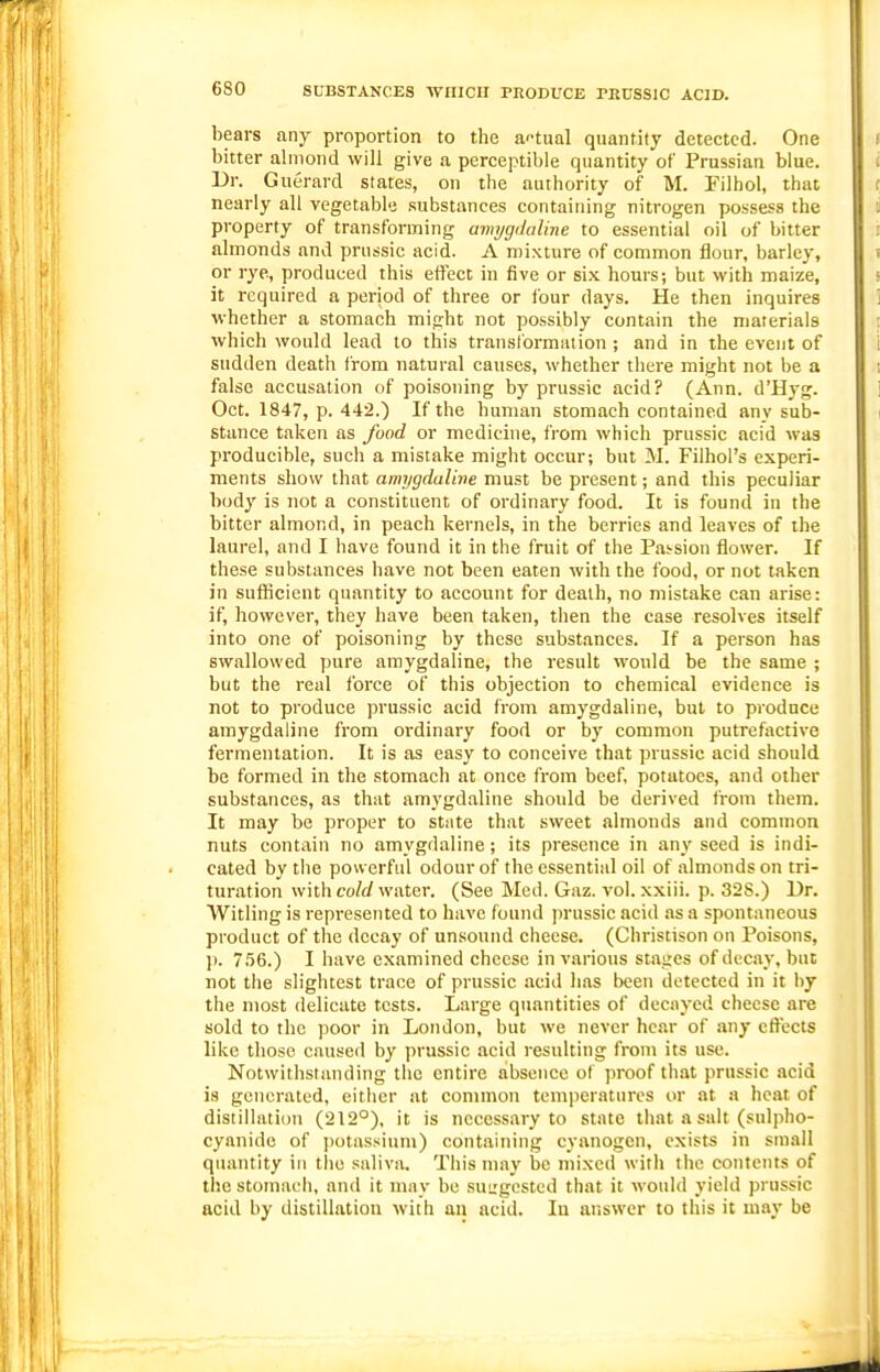 bears any proportion to the a'-tual quantity detected. One bitter almond will give a perceptible quantity of Prussian blue. Dr. Guerard states, on the authority of M. Filhol, that nearly all vegetable substances containing nitrogen possess the property of transforming armjgdaline to essential oil of bitter almonds and prussic acid. A mixture of common flour, barley, or rye, produced this effect in five or six hours; but with maize, it required a period of three or four days. He then inquires whether a stomach might not possibly contain the materials which would lead to this transformation ; and in the event of sudden death from natural causes, whether there might not be a false accusation of poisoning by prussic acid? (Ann. d'Hyg. Oct. 1847, p. 442.) If the human stomach contained any sub- stance taken as food or medicine, from which prussic acid was producible, such a mistake might occur; but M. Filhol's experi- ments show that amygdaline must be present; and this peculiar body is not a constituent of ordinary food. It is found in the bitter almond, in peach kernels, in the berries and leaves of the laurel, and I have found it in the fruit of the Passion flower. If these substances have not been eaten with the food, or not taken in sufficient quantity to account for death, no mistake can arise: if, however, they have been taken, then the case resolves itself into one of poisoning by these substances. If a person has swallowed pure amygdaline, the result would be the same ; but the real force of this objection to chemical evidence is not to produce prussic acid from amygdaline, but to produce amygdaline from ordinary food or by common putrefactive fermentation. It is as easy to conceive that prussic acid should be formed in the stomach at once from beef, potatoes, and other substances, as that amygdaline should be derived from them. It may be proper to state that sweet almonds and common nuts contain no amygdaline; its presence in any seed is indi- cated by the powerful odour of the essential oil of almonds on tri- turation with coW water. (See Med. Gaz. vol. xxiii. p. 328.) Dr. Witling is represented to have found prussic acid as a spontaneous product of the decay of unsound cheese. (Christison on Poisons, p. 756.) I have examined cheese in various stages of decay, but not the slightest trace of prussic acid has been detected in it by the most delicate tests. Large quantities of decayed cheese are sold to the poor in London, but we never hear of any effects like those caused by prussic acid resulting from its use. Notwithstanding the entire absence o( proof that prussic acid is generated, either at common temperatures or at a heat of distillation (212°), it is necessary to state that a salt (sulpho- cyanide of potassium) containing cyanogen, exists in small quantity in tlie saliva. This may be mixed with the contents of the stomach, and it may be suL'gcstcd that it would yield prussic acid by distillation with an acid. In answer to this it may be