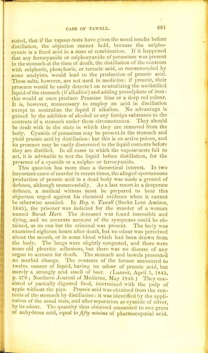 CASE OF TAWELL. stated, that if the vapour-tests have piven the usual results before distillation, the objection cannot hold, because the sulpho- cyanic is a fixed acid in a state of combination. If it happened that any ferrocyanide or sulphocyanide of potassium was present in the stomach at the time of death, the distillation of the contents with sulphuric, phosjjhoric, or tartaric acid, as recommended by some analyists, would lead to the production of prussic acid. These salts, however, are not used in medicine: if present, their presence would be easily detectei on neutralizing the undistilled liquid of the stomach (if alkaline) and adding persulphate of iron: this would at once produce Prussian blue or a deep red colour. It is, however, unnecessary to employ an acid in distillation except to neutralize the liquid if allialine. No advantage is gained by the addition of alcohol or any foreign substance to the contents of a stomach under these circumstances. They should be dealt with in the state in which they are removed from the body. Cyanide of potassium may be present in the stomach and yield prussic acid by distillation: but this is an active poison, and its presence may be easily discovered in the liquid contents before they are distilled. In all cases in which the vapour-tests fail to act, it is advisable to test the liquid before distillation, for the presence of a cyanide or a sulpho- or ferrocyanide. This question has more than a theoretical interest. In two important cases of murder in recent times, the alleged spontaneous production of prussic acid in a dead body was made a ground of defence, although unsuccessfully. As a last resort in a desperate defence, a medical witness must be prepared to hear this objection urged against his chemical evidence when it cannot be otherwise assailed. In Ileg. v. Tawell (Bucks Lent Assizes, 1845), the prisoner was indicted for the murder of a woman named Sarah Hart. Tiie deceased was found insensible and dying, and no accurate account of the .symptoms could be ob- tained, us no one but the criminal was present. The body was examined eighteen hours after death, but no odour was perceived about the mouth, or in some blood which had been drawn from the body. The'lungs were slightly congested, and there were some old pleuritic adhesions, but there was no disease of anv organ to account for death. The stomach and bowels presented no morbid change. The contents of the former amounted to twelve ounces of liquid, having no odour of prussic acid, but merely a strongly acid smell of beer. (Lancet, April .% 1845, p. 379 ; Mortherti Journal of Medicine, May 18-15.) Thev con- sisted of partially digested food, intermixed with the |nilp of apple without the pips. Prussic acid was obtained from the con- tents of th(! stomach by distillation: it was identified by the apjdi- cation of the usual tests, and after separation as cyaniile of silver, by its odour. The tpiantity thus obtained amouuteil to one grain of anhydrous acid, ecpul to Jifly minims of pharmacopoeia 1 acid.