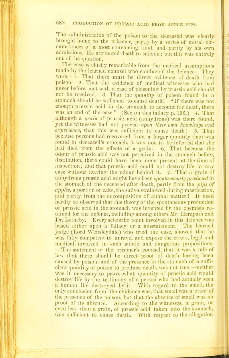 The administration of the poison to the deceased was clearly brought home to the prisoner, parti)' by a series of moral cir- cumstances of a most convincing kind, and partly by his own admissions. He attributed death to suicide ; but this was entirely out of the question. Tiie case is chiefly remarkable from the medical assumptions made by the learned counsel who conducted the defence. They were,—1. That there must be direct evidence of death from poison. ■>. That the evidence of medical witnesses who had never before met with a case of poisoning by prussic acid should not be received. 3. That the quantity of poison found in a stomach should be sufficient to cause death! If there was not enough prussic acid in the stomach to account for death, there was an end of the case. (See on this fallacy p. 196.) 4. That although a rp-ain of prussic acid (anhydrous) was there found, yet the witnesses had not proved ttpoii their own knowledge and experience, that this was sufficient to cause death ! 5. That because persons had recovered from a larger quantity than was found in deceased's stomach, it was not to be inferred that she had died I'rom the effects of a grain. 6. That because tlie odour of prussic acid was not perceived in the stomach before, distillation, there could have been none ])rcsent at the time of inspection; and that prussic acid could not destroy life in any case without leaving tiie odour behind it. 7. That a grain of anhydrous prussic acid might have he.e,n spontaneously produced in the stomach of the deceased after death, partly I'rom the pips of apples, a portion of cake, the saliva swallowed during mastication, and partly from the decomposition of animal matter ! It need hardly l)e observed that this theory of the spontaneous production of prussic acid in the stomach was invented by the chemists re- tained for the defence, including among others Mr. Herapath and Dr. Lctheby. Evei'y scientific point involved in tiiis defence was based cither upon a fallacy or a misstatcincnt. The learned judge (Lord Wensleydalc) who tried the case, showed that he was fully competent to unravel and expose the errors, legal .ind medical, involved in such subtle and dangerous propositions. —The statement of the i)risoner's counsel, that it was a rule of Inw that there should be direct proof of death having been caused by poison, and of the presence in the sroniaeh of a sufti- cient quantity of poison to produce death, was not true.—neither was it necessary to prove what quantity of prussic acid would destroy life by the testimony of a jierson who had actually seen a human life destroyed by it. With regard to the smell, the only conclusion from the evidence was, that smell was a proof of the presence of the poison, but that the absence of smell was no proof of its absence. According to the witnesses, a grain, or even less than a grain, of prussic acid taken into the stomach, was sufficient to cause death. With rcsjiect to the allegation