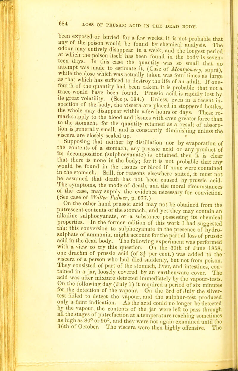 been exposed or buried for a few weeks, it is not probable that any of the poison would be found by chemical analysis. The odour may entirely disappear in a week, and the longest period at which the poison itself has been found in the body is seven- teen days. In this case the quantity was so small that no attempt was made to estimate it, (Case of Montgomery, supra), while the dose which was actually taken was four limes as large as that which has sufficed to destroy the life of an adult. If one- fourth of the quantity had been t<tken, it is probable that not a trace would have been found. Prussic acid is rapidly lost by Its great volatility. (See p. 194.) Unless, even in a recent in- spection of the body, the viscera are placed in stoppered bottles, the whole may disappear within a few hours or days. These re- marks apply to the blood and tissues with even greater force than to the stomach; for the quantity retained as a result of absorp- tion is generally small, and is constantly diminishing unless the viscera are closely sealed up. • Supposing that neither by distillation nor by evaporation of the contents of a stomach, any prussic acid or any product of Its decomposition (sulphocyanate) is obtained, then it is clear that there is none in the body; for it is not probable that any would be found in the tissues or blood if none were contained in the stomach. Still, for reasons elsewhere stated, it must not be assumed that death has not been caused by prussic acid. The symptoms, the mode of death, and the moral circumstances of the case, may su))ply the evidence necessary for conviction. (See case of Walter Palmer, p. 677.) On the other hand prussic acid may not be obtained from the putrescent contents of the stomach, and yet they may contain an alkaline sulphocyanate, or a substance pos.sessing its chemical properties. In the former edition of this work I had suggested that this conversion to sulphocyanate in the presence of hydro- sulphate of ammonia, might account for the partial loss of prussic acid in the dead body. The following experiment was performed with a view to try this question. On the 30th of June 1S58, one drachm of prussic acid (of 3i per cent.) was added to the ' viscera of a person who had died'suddenly, but not from poison. They consisted of part of the stomach, liver, and intestines, con- tained in a jar, loosely covered by an earthenware cover. The acid was after mixture detected immediately by the vapour-tests. On the following day (July 1) it re(iuired a period of six minntes for the detection of the vapour. On the 3rd of July the silver- test failed to detect the vapour, and the sulphur-test produced only a faint indication. As the .acid could no longer be detected by the vapour, the contents of the jar were left to pass through all the stages of putrefaction at a temperature reaching sometimes as high a.s 80° or90^ and they were not again examined until the 16th of October. The viscera were tlien highly offensive. The