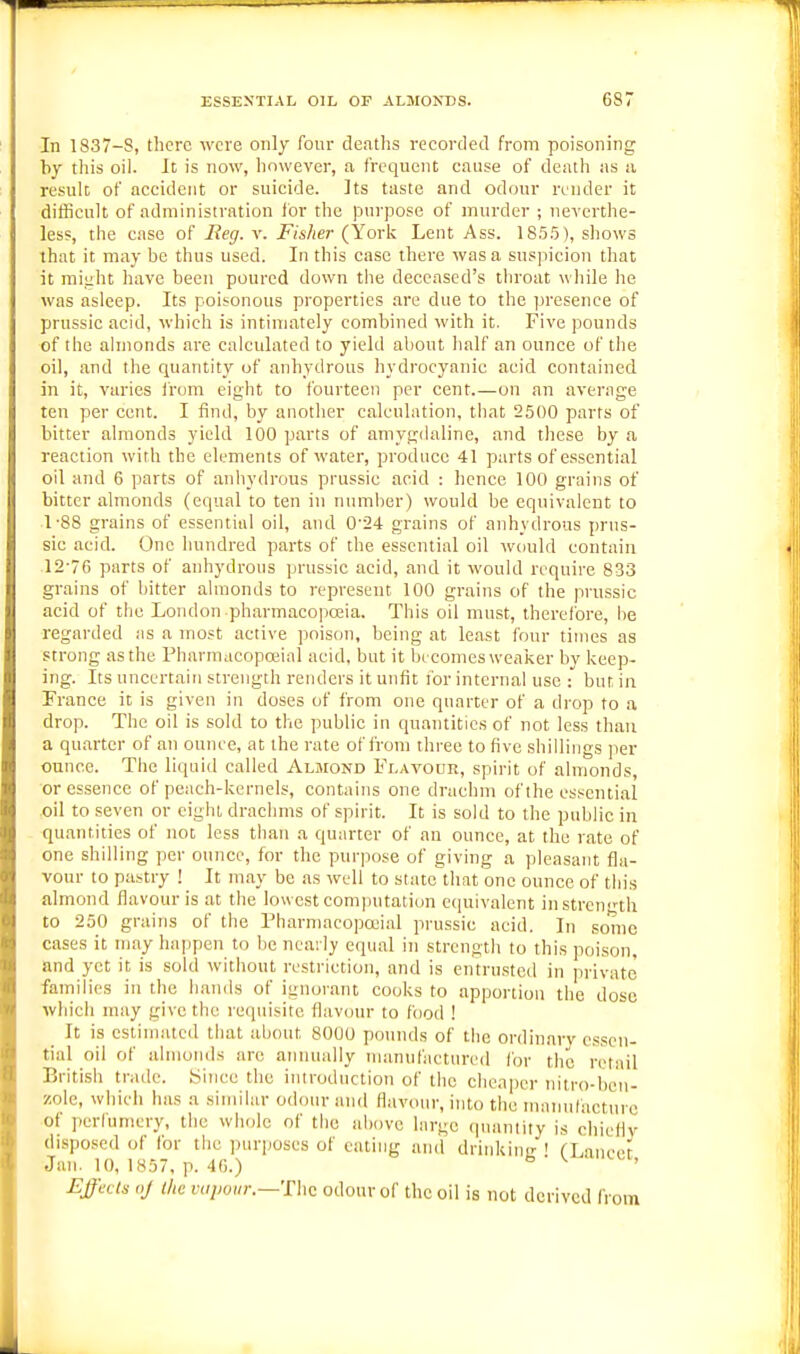 In 1837-8, there were only four deaths recorded from poisoning by this oil. It is now, however, a frequent cause of death as ii result of accident or suicide. ]ts taste and odour render it difficult of administration for the purpose of murder ; neverthe- less, the case of Reg. v. Fisher (Yorij Lent Ass. 185.5), shows that it may be thus used. In this ease there was a susjiicion that it raijiht have been poured down the deceased's throat while he was asleep. Its poisonous properties are due to the presence of prussic acid, which is intimately combined with it. Five pounds of the almonds are calculated to yield about half an ounce of the oil, and the quantity of anhydrous hydrocyanic acid contained in it, varies irom eiglit to fourteen per cent.—on an average ten per cent. I find, by another calculation, tliat 2500 parts of bitter almonds yield 100 parts of amygdaline, and these by a reaction with the elements of water, produce 41 parts of essential oil and 6 parts of anhydrous prussic acid : hence 100 grains of bitter almonds (equal to ten in numlier) would be equivalent to 1-88 grains of essential oil, and 0--24 grains of anhvdrous prus- sic acid. One hundred parts of the essential oil wiaild contain 12-76 parts of anhydrous prussic acid, and it would require 833 grains of bitter almonds to represent 100 grains of the prussic acid of the London pharmacopoeia. This oil must, therefore, he regarded as a most active poison, being at least four times as strong as the Pharmacopoeial acid, but it bi comes weaiier by keep- ing. Its uncertain strength renders it unfit for internal use : but in Trance it is given in doses of from one quarter of a drop to a drop. The oil is sold to the public in quantities of not less than a quarter of an ounce, at the rate of from three to five shillings per otince. The liquid called Aljiond Flavour, spirit of almonds, or essence of peach-kernels, contains one drachm of the essential ,oil to seven or eight drachms of spirit. It is sold to the public in quantities of not less than a quarter of an ounce, at the rate of one shilling per ounce, for the purpose of giving a pleasant fla- vour to pastry ! It may be as well to state that one ounce of this almond flavour is at the lowest com|)ntatiun equivalent in strength to 250 grains of the Tharmacopoiial prussic acid. In some cases it may happen to lie neail}' equal in strength to this poison, and yet it is sold without restriction, and is entrusted in pi'ivatc families in the hands of ignorant cooks to apportion the dose which may give the requisite flavour to food ! _ It is estimated tliat about 8000 pounds of the ordinary essen- tial oil of almonds are annually manufactured for the retail British trade, bitice the introduction of the clieaper nitro-bcn- zole, wiiich has a similar odour and flavour, into the maimfacturc of ])crrumcry, the whole of the above hirge (puintity is chiefly disposed of for the purposes of eating and driukiinr ! fLaneer Jan. 10, 1857, p. 4G.) ^ ' ^ Effects oj the vaiwiir.—'Fhc odour of the oil is not derived from