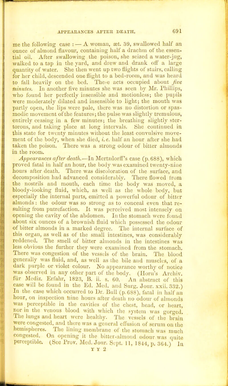 me the following case : — A woman, tet. 39, swallowed half an ounce of almond flavour, containing lialf a drachm of the essen- tial oil. After swallowing the poison, she seized a water-jug, walked to a tap in tlie yard, and drew and drank oft a large quantity of water. She then went up two flights of stairs, calling for her child, descended one flight to a bed-room, and was heard to fall heavily on the bed. The-e acts occupied about Jive minutes. In another five minutes she was seen by Mr. Phillips, who found her perfectly insensible and motionless; the pupils were moderately dilated and insensible to light; the mouth was partly open, the lips were pale, there was no distortion or spas- modic movement of the features; the pulse was slightly tremulous, entirely ceasing in a few minutes; the breathing slightly ster- torous, and taking place at long intervals. She continued in this state for twenty minutes without the least convulsive move- ment of the body, when she died, i.e. half an hour after she had taken the poison. There was a strong odour of bitter almonds in the room. Appearances after death.—In Mertzdorff's case (p. 688), which proved fatal in half an hour, the body was examined twenty-nine hours after death. There was discoloration of tlie surface, and decomposition had advanced considerably. There flowed irom the nostrils and mouth, each time the body was moved, a bloody-looking fluid, which, as well as the whole body, but especially the internal parts, emitted a jjowerful odour of bitter almonds: the odour was so strong as to conceal even that re- sulting from putrefaction. It was perceived most intensely on opening the cavity of the abdomen. In the stomach were found about six ounces of a brownisii fluid which possessed the odour of bitter almonds in a marked degree. The internal surface of this organ, as well as of the small intestines, was considerably reddened. The smell of bitter almonds in the intestines was less obvious the further they were examined from the stomach. There was congestion of the vessels of tiie brain. The blood generally was fluid, and, as well as ihe bile and muscles, of a dark purple or violet colour. No appearance worthy of notice was observed in any other part of the body. (Horn's Arehiv. flir Mediz. Erfahr, 182.3, B. ii. s. 60. An abstract of tiiis case will be found in the Ed. Mod. and Surg. Jour. xxii. 332.) In the case which occurred to Dr. Bull (p.C88), fatal in half an hour, on inspection nine hours alter death no odoiu- of almonds was perceptible in the cavities of the chest, head, or heart, nor in the venous blood with which tlie system was gorn-cd. The lungs and heart were healthy. The vessels of the braiii were congested, and there was a general ell'usion of serum on the hemispheres. The lining membrane of the stomach was much congested. On o|jening it the bitter-almond odour was quite perceptible. (Sec Prov. Med. Jour. Sept. II, 18-1.1, p. 364.) In Y Y 2