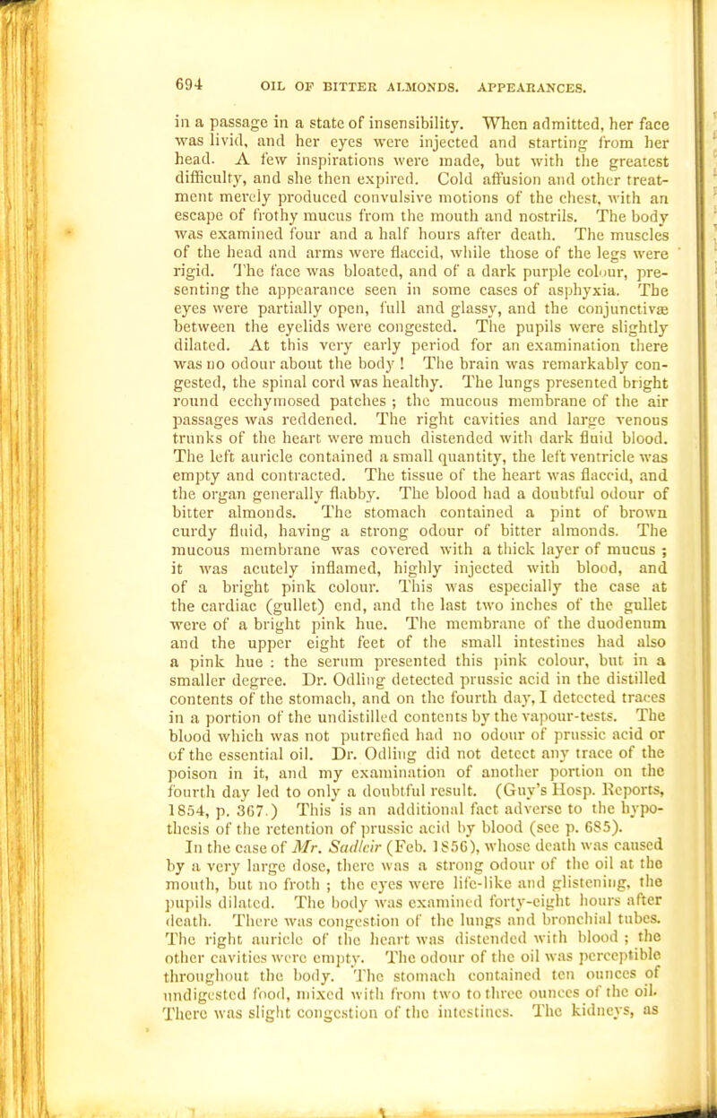 ill a passage in a state of insensibility. When admitted, her face was livid, and her eyes were injected and starting I'rom her head. A few inspirations were made, but with tlie greatest difficulty, and she then expired. Cold affusion and other treat- ment merely produced convulsive motions of the chest, with an escape of frothy mucus from the mouth and nostrils. The body was examined four and a half hours after death. The muscles of the head and arms were flaccid, while those of the legs were rigid. The face was bloated, and of a dark purple coLmr, pre- senting the appearance seen in some cases of asphyxia. The eyes were partially open, lull and glassy, and the conjunctivas between the eyelids were congested. The pupils were slightly dilated. At this very early period for an examination there was no odour about the body ! The brain was remarkably con- gested, the spinal cord was healthy. The lungs presented bright round ecchyniosed patches ; the mucous membrane of the air passages was reddened. The right cavities and large venous trunks of the heart were much distended with dark fluid blood. The left auricle contained a small quantity, the left ventricle was empty and contracted. The tissue of the heart was flaccid, and the organ generally flabby. The blood had a doubtful odour of bitter almonds. The stomach contained a pint of brown curdy fliud, having a strong odour of bitter almonds. The mucous membrane was covered with a thick layer of mucus ; it was acutely inflamed, highly injected with blood, and of a bright pink colour. This was especially the case at the cardiac (gullet) end, and the last two inches of the gullet were of a bright pink hue. The membrane of the duodenum and the upper eight feet of the small intestines had also a pink hue : the serum presented this junk colour, but in a smaller degree. Dr. Odling detected prussic acid in the distilled contents of the stomach, and on the fourth day, I detected traces in a portion of the undistilled contents by the vapour-tests. The blood which was not putrefied had no odour of prussic acid or of the essential oil. Dr. Odling did not detect any trace of the poison in it, and my examination of another portion on the fourth day led to only a doubtful result. (Guy's Hosp. Keports, 1854, p. 367 ) This is an additioniil fact adverse to the hypo- thesis of tiie retention of jjrussic acid by blood (see p. 685). In the case of Mr. Sudlcir (Feb. 1S56), whose death was caused by a very large dose, there was a strong odour of the oil at the mouth, but no froth ; the eyes were life-like and glistening, the jmpils dilated. The body was examined forty-eight hours after death. There was congestion of the lungs and bronchial tubes. The right auricle of tiie heart was distended with blood ; the other cavities were empty. The odour of the oil was perceptible throughout the body. The stoni.ach contained ten ounces of undigested food, njixed with from two to three ounces of the oil. There was slight congestion of the intestines. The kidneys, as