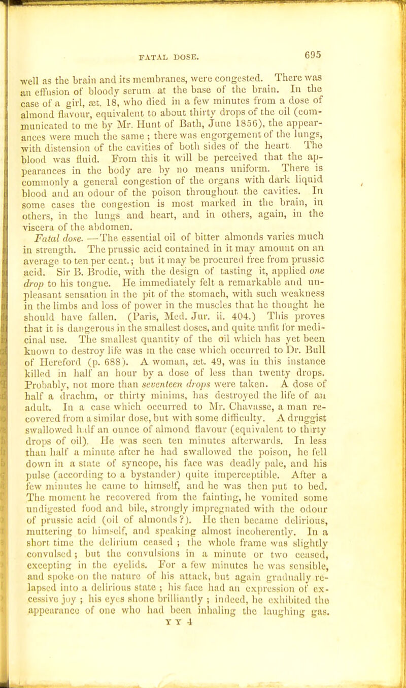 FATAL DOSE. well as the brain and its membranes, were congested. There was an eftnsion of bloody serum at the base of the brain. In the case of a girl, a3t. 18, who died in a few minutes from a dose of almond flavour, equivalent to about thirty drops of the oil (com- municated to me by Mr. Hunt of Bath, June 1856), the appear- ances were much the same ; there was engorgement of the lungs, with distension of the cavities of both sides of the heart- The blood was fluid. From this it will be perceived that the ap- pearances in the body are by no means uniform. There is commonly a general congestion of the organs with dark liquid blood and an odour of the poison throughout, the cavities. In some cases the congestion is most marked in the brain, in others, in the lungs and heart, and in others, again, in the viscera of the abdomen. Fatal dose. —The essential oil of bitter almonds varies much in strength. Theprussic acid contained in it may amount on an average to ten per cent.; but it may be procureil free from prussic acid. Sir B. Brodie, with the design of tasting it, applied one drop to his tongue. He immediately felt a remarkable and un- pleasant sensation in the pit of the stomach, with such weakness in the limbs and loss of power in the muscles that he thought he should have fallen. (Paris, Med. Jur. ii. 404.) This proves that it is dangerous in the smallest doses, and quite unfit for medi- cinal use. The smallest quantity of the oil which has yet been known to destroy life was m the case which occurred to Dr. Bull of Hereford (p. 688). A woman, a3t. 49, was in this instance killed in half an hour by a dose of less than twenty drops. Probably, not more than seventeen drops were taken. A dose of half a drachm, or thirty minims, has destroyed the life of an adult. In a case which occurred to Mr. Chavusse, a man re- covered from a similar dose, but with some difficulty. A druggist swallowed h ilf an ounce of almond flavour (equivalent to thirty drops of oil). He was seen ten minutes al'tcrwards. In less than half a minute after he had swallowed the poison, he fell down in a state of syncope, his face was deadly pale, and his pulse (according to a bystander) quite imperceptible. After a few minutes he came to himself, and he was then put to bed. The moment he recovered from the fainting, he vomited some undigested food and bile, .strongly impregnated with the odour of prussic acid (oil of almonds?). He tlien became delirious, muttering to hiinseif, and speaking almost incoherently. In a short time tlic delirium ceased ; the whole frame was slightly convulsed ; but the convulsions in a minute or two ceased, excepting in the eyelids. For a few minutes he wan sensible, and spoke on the miture of his attack, but again gradiuilly re- lapsed into a delirious state ; his fuee had an expression of ex- cessive joy ; his eyes shone brilliantly ; indeed, ho exhibited the .appearance of one who had been inhaling the laugiiing gas. Y T -i