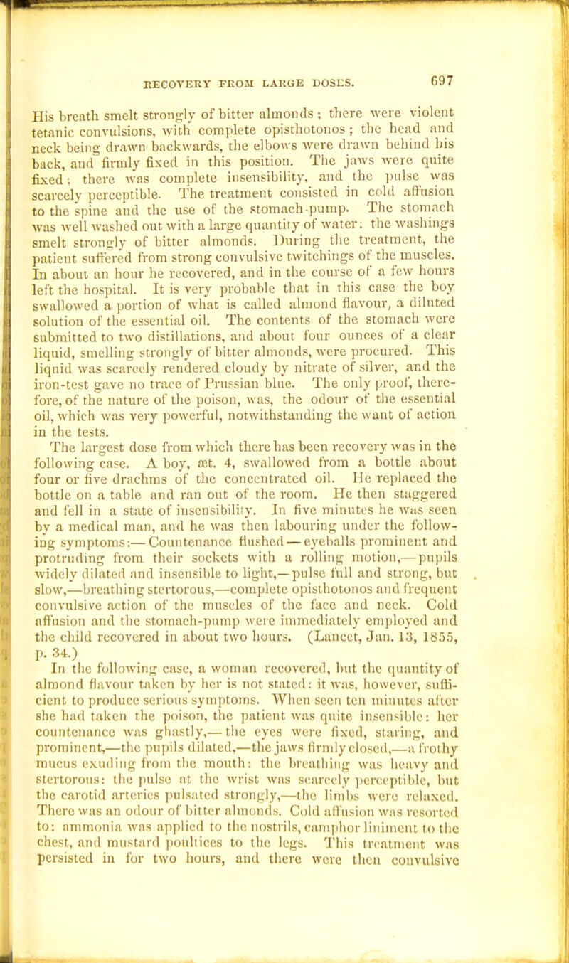 EECOVEKY FEOM LARGE DOSES. His breath smelt sti-onsly of bitter almonds ; there were violent tetanic convulsions, with complete opisthotonos; the head and neck being drawn backwards, the elbows were drawn behind his back, and firmly fixed in this position. Tlie jaws were quite fixed; there was complete insensibility, and the pulse was scarcely perceptible. The treatment consisted in cold affusion to the spine and the use of the stomach-pump. The stomach was well washed out with a large quantity of water; the washings smelt strongly of bitter almonds. During the treatment, the patient suft'ered from strong convulsive twitchings of the muscles. In about an hour he recovered, and in the course of a few hours left the hospital. It is very probable that in this case the boy swallowed a portion of what is called almond flavour, a diluted solution of the essential oil. The contents of the stomach were submitted to two distillations, and about four ounces of a clear liquid, smelling strongly of bitter almonds, were procured. This liquid was scarcely rendered cloudy by nitrate of silver, and the iron-test gave no trace of Prussian blue. The only proof, there- fore, of the nature of the poison, was, the odour of the essential oil, which was very powerful, notwithstanding the want of action in the tests. The largest dose from which there has been recovery was in the following case. A boy, £et. 4, swallowed from a bottle about four or five drachms of the concentrated oil. He replaced the bottle on a table and ran out of the room. He then staggered and fell in a state of insensibility. In five minutes he was seen by a medical man, and he was then labouring under the follow- ing symptoms;—Countenance flushed — eyeballs prominent and protruding from their sockets with a rolling motion,— pu])ils widely dilated and insensible to light,—pulse full and strong, but slow,—breathing stertorous,—complete opisthotonos and frequent convulsive action of the muscles of the face and neck. Cold nft'usiou and the stomach-pump were immediately employed and the child recovered in about two hours. (Lancet, Jan. 13, 1855, p. 34.) In the following case, a woman recovered, but the quantity of almond flavour taken by her is not stated: it was, however, suffi- cient to produce serious symptoms. When seen ten minutes ai'ler she had taken the poison, the patient was quite insensible: her countenance was ghastly,— the eyes were fixed, staring, and prominent,—the puj)ils dilated,—the jaws firmly closed,—a frothy mucus exuding from the mouth: the breathing was heav)' and stertorous: the pulse at the wrist was scarcely ])ereeptil)le, but the carotid arteries jiulsated strongly,—the limbs were relaxed. There was an odour of bitter almonds. Cold allusion was resorted to: ammonia was applied to the nostrils, camphor liniment to the chest, and mustard poultices to the legs. This treatment was persisted in for two hours, and there were then convulsive