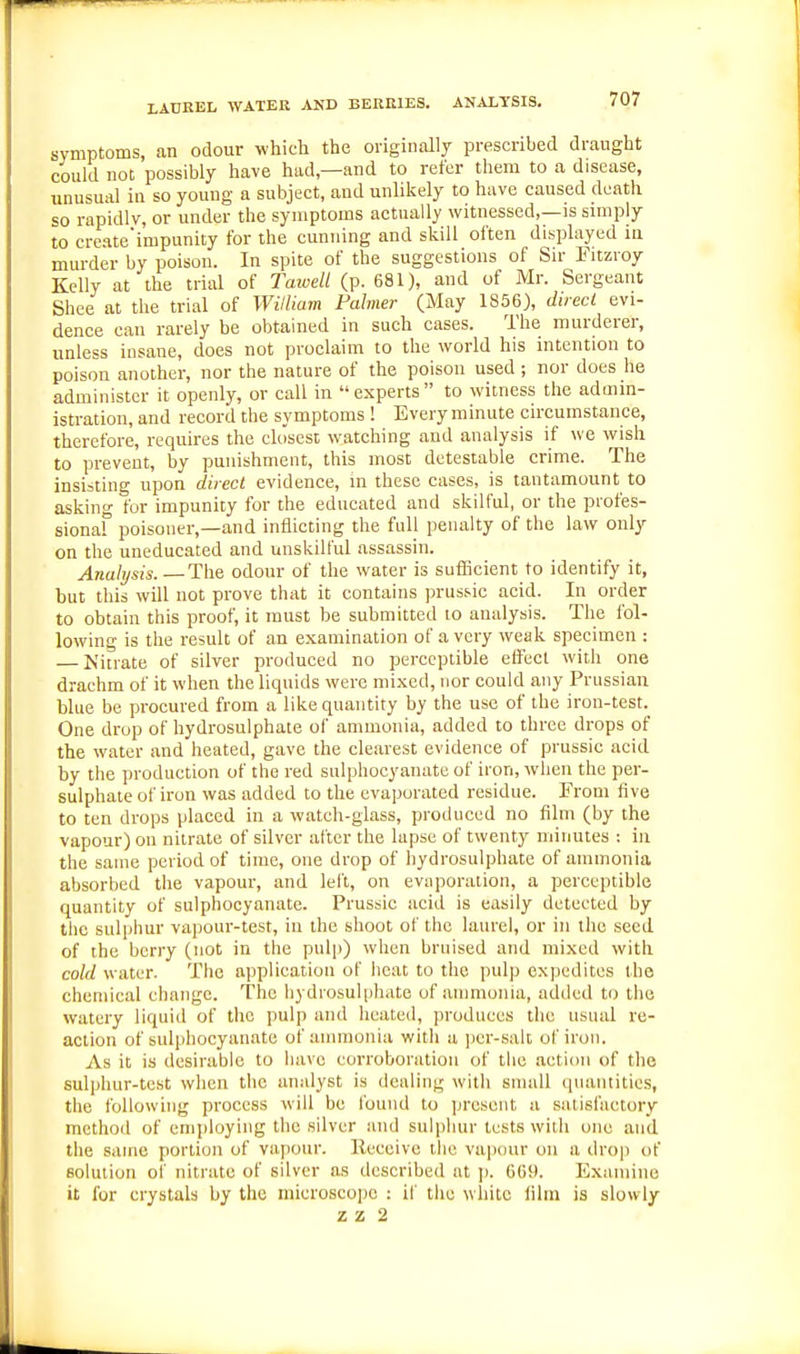 LACKEL WATER AND BERKIES. ANALYSIS. symptoms, an odour which the originally prescribed draught could not possibly have had—and to refer them to a disease, unusual ia so young a subject, and unlikely to have caused death so rapidly, or under the symptoms actually witnessed,—is simply to create'impunity for the cunning and skill olten displayed in murder by poison. In spite of the suggestions of Sir Fitzroy Kelly at the trial of Tatvell (p. 681), and of Mr. Sergeant Shee at the trial of William Fahner (May 1856), diiecl evi- dence can rarely be obtained in such cases. The murderer, unless insane, does not proclaim to the world his intention to poison another, nor the nature of the poison used ; nor does he administer it openly, or call in experts to witness the admin- istration, and record the symptoms ! Every minute circumstance, therefore, requires the closest watching and analysis if we wish to prevent, by punishment, this most detestable crime. The insisting upon direct evidence, in these cases, is tantamount to asking for impunity for the educated and skilful, or the profes- sionaf poisoner,—and inflicting the full penalty of the law only on the uneducated and unskilful assassin. Analysis. —The odour of the water is sufficient to identify it, but this will not prove that it contains prussic acid. In order to obtain this proof, it must be submitted to analysis. The fol- lowing is the result of an examination of a very weak specimen : — Niuate of silver produced no perceptible effect with one drachm of it when the liquids were mixed, nor could any Prussian blue be procured from a like quantity by the use of the iron-test. One drop of hydrosulphate of ammonia, added to three drops of the water and heated, gave the clearest evidence of prussic acid by the production of the red sulphocyanate of iron, when the per- sulphate of iron was added to the evaporated residue. From five to ten drops placed in a watch-glass, produced no film (by the vapour) on nitrate of silver after the lapse of twenty minutes : in the same period of time, one drop of hydrosulphate of ammonia absorbed the vapour, and lelt, on evaporation, a perceptible quantity of sulphocyanate. Prussic acid is easily detected by the sulphur vapour-test, in the shoot of the laurel, or in the seed of the berry (not in the pulp) when bruised and mixed with cold water. The application of heat to the pulp expedites the chemical change. The hydrosulphate of ammonia, added to the watery liquid of the pulp and heated, produces the usual re- action of sulphocyanate of ammonia with a per-salt of iron. As it is desirable to have corroboration of the action of the sulpliur-tcst when the analyst is dealing with small qiuintities, the following process will be I'ound to present a satisfactory method of emi)loying the silver and sulpliur tests with one and the same portion of vapour. Receive the vapour on a drop of solution of nitrate of silver as described at j). 669. Examine it for crystals by the niicroscoi)c : if the wliitc film is slowly