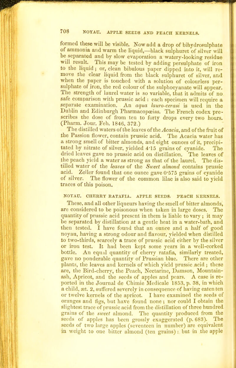 NOYAU. APPLE SEEDS AND PEACH KERNELS. formed these will be visible. Now add a drop of bihydrosulphate of ammonia and warm the liquid,—blacic sulphuret of silver will be separated and by slow evaporation a watery-looking residue will result. This may be tested by adding persulphate of iron to the liquid; or, clean bibulous paper dipped into it, will re- move the clear liquid from the black sulphuret of silver, and when the paper is touched with a solution of colourless per- sulphate of iron, the red colour of the sulphocyanate will appear. The strength of laurel water is so variable, that it admits of no safe comparison with prussic acid : each specimen will require a separate examination. An aqua lauro-cerasi is used in the Dublin and Edinburgh Pharmacopoeias. The French codex pre- scribes the dose of from ten to forty drops every two hours. (Pharm. Jour. Feb. 1846, 372.) Tiie distilled waters of the leaves of tht Acacia, and of the fruit of the Passion flower, contain prussic acid. The Acacia water has a strong smell of bitter almonds, and eight ounces of it, precipi- tated by nitrate of silver, yielded 4-15 grains of cyanide. The dried leaves gave no prussic acid on distillation. The leaves of the peach yield a water as strong as that of the laurel. The dis- tilled water of the leaves of the Sweet almond contains prussic acid. Zeller found that one ounce gave 0'575 grains of cyanide of silver. The flower of the common lilac is also said to yield traces of this poison. NOTATJ. CHERRY HAT.4.FIA. APPLE SEEDS. PEACH KERNELS. These, and all other liqueurs having the smell of bitter almonds, are considered to be poisonous when taken in large doses. The quantity of prussic acid present in them is liable to vary ; it may be separated by distilktion at a gentle heat in a water-bath, and then tested. I have found that an ounce and a half of good noyau, having a strong odour and flavour, yielded when distilled to two-thirds, scarcely a trace of prupsic acid either by the silver or iron test. It had been kept some years in a well-corked bottle. An eqn.il quantity of cherry ratafia, similarly treated, gave no ponderable quantity of Prussian blue. There are other plants, the leaves and kernels of which yield prussic acid ; these are, the Bird-cherrv, the Peach, Nect.irinc, Damson, Mount.iin- ash. Apricot, and the seeds of apples and pears. A case is re- ported in the Journal de Chimie Medicalc 18.53. p. 38, in which a child, a!t. 2, sutfered severely in consequence of having ejiten ten or twelve kernels of the apricot. I h.ave examined the seeds of oranges and figs, but have found none; nor could I obtain the sligbtest trace of |ii ussic acid from the distillation of three hundred grains of the siccct. almond. The quantity ])roduced from the seeds of apples has been grossly exaggerated (p. 683). The seeds of two large apples (seventeen in number) arc equivalent in weight to one bitter almond (ten grains): but in the .ipple