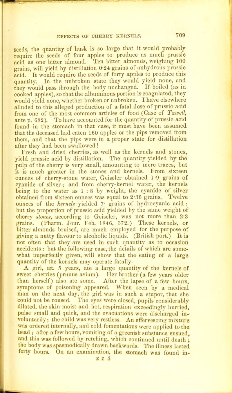 seeds, the quantity of husk is so large that it would probably require the seeds of four apples to produce as much prussic acid as one bitter almond. Ten bitter almonds, weighing 100 grains, will yield by distillation 0 24 grains of anhydrous prussic acid. It would require the seeds of forty apples to produce this quantity. In the unbroken state they would yield none, and they would pass through the body unchanged. If boiled (as in cooked apples), so that the albuminous portion is coagulated, they would yield none, whether broken or unbroken. I have elsewhere alluded to this alleged production of a fatal dose of prussic acid from one of the most common articles of food (Case of Tmvetl, ante p. 682). To have accounted for the quantity of prussic acid found in the stomach in that case, it must have been assumed that the deceased had eaten 160 apples or the pips removed from them, and that the pips were in a proper state for distillation after they had been swallowed ! Fresh and dried cherries, as well as the kernels and stones, yield prussic acid by distillation. The quantity yielded by the pulp of the cherry is very small, amounting to mere traces, but it is much greater in the stones and kernels. From sixteen ounces of cherry-stone water, Geiseler obtained 1 -9 grains of cyanide of silver; and from cheiTy-kernel water, the kernels being to the water as 1 : 8 by weight, the cyanide of silver obtained from sixteen ounces was equal to 2-36 grains. Twelve ounces of the kernels yielded 7' grains of hydrocyanic acid : but the proportion of prussic acid yielded by the same weight of cherry stones, according to Geiseler, was not more than 2*3 grains. (Pharm. Jour. Feb. 1846, 372.) These kernels, or bitter almonds bruised, are much employed for the purpose of giving a nutty flavour to alcoholic liquids. (British port.) It is not often that they are used in such quantity as to occasion accidents : but the following case, the details of which are some- what imperfectly given, will show that the eating of a large quantity of the kernels may operate fatally. A girl, £et. 5 years, ate a large quantity of the kernels of sweet cherries (prunus avium). Her brother (a few years older than herself) also ate some. After the lap.sc of a few hours, symptoms of poisoning appeared. When seen by a medical man on the next day, the girl was in such a stupor, that she could not be roused. The eyes were closed, pupils considerably dilated, the skin moist and hot, resjiiration exceedingly Inn-ricd, pulse small and quick, and the evacuations were discharged in- voluntarily; the chilli was very restless. An effervescing mixture was ordered internally, and cold fomentations were applied to the head ; after a few hours, vomiting of a greenish substance ensued, and this was followed hy retching, which continued until death ; the body was spasmodically drawn backwards. The illness lusted forty hours. On an examination, the stomach was found in-