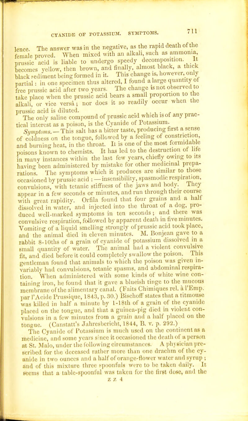 CYANIDE OF POTASSIOM. SYMPTOMS. 'H knee The answer was in the negative, as the rapid death of the female proved. When mixed with an alkali, such as ammonia, prussic acid is liable to undergo speedy decomposition It becomes yellow, then brown, and finally, almost blacli, a thick black .-ediment being formed in it. This change is, however only nartial • in one specimen thus altered, I found a large qu.mtUy ot free prussic acid after two years. The change is not observed to take place when the prussic acid bears a small proportion to the alkali, or vice versa; nor does it so readily occur when the prussic acid is diluted. ^ The only saline compound of prussic acid which is of any prac- tical interest as a poison, is the Cyanide of Potassium. Symptoms. — This salt has a bitter taste, producing first a sense of coldness on the tongue, followed by a feeling of constriction, and burning heat, in the throat. It is one of the most formidable poisons known to chemists. It has led to the destruction of life in many instances within the last few years, cluefly owing to its bavin- been administered by mistake for other medicinal prepa- rations. Tlie symptoms which it produces are similar to those occasioned by prussic acid : —insensibility, spasmodic respiration, convulsions, with tetanic stiffness of the jaws and body, ihey appear in a few seconds or minutes, and run through their course with great rapidity. Orfila found that four grams and a hall dissolved in water, and injected into the throat of a dog, pro- duced well-marked symptoms in ten seconds ; and there was convulsive respiration, followed by apparent death m five minutes. Vomiting of a liquid smelling strongly of prussic acid took place, and the animal died in eleven minutes. M. Bonjean gave to a rabbit 8-lOths of a grain of cyanide of potassium dissolved in a small quantity of water. The animal had a violent convulsive fit, and died before it could completely swallow the poison. This gentleman found that animals to which tlie poison was given in- variably had convulsions, tetanic spasms, and abdominal respira- tion. When administered with some kinds of white wine con- taining iron, he found that it gave a blueish tinge to the mucous membrane of the alimentary canal. (Fiiits Chimiqnes re), a I'Emp. par I'Acide Prussique, 1843, p. 30.) Bisehoff st.ites that a titmouse was killed in half a minute by 1-18th of a grain of the cyanide placed on the tongue, and that a guinea-pig died in violent con- vulsions in a few minutes from a grain and a half idaced on the tongue. (Caiistatt's Jahresbciicht, 1844, B. v. p. 29'i.) The Cyanide of T'otsissinm is much used on the continent as a medicine, and some years since it occasioned the death of ii person at St. Malo, under the following circumstances. A jihysician pre- scribed for the deceased rather more llian one drachm of the cy- anide in twf) ounces and a half of orange-flower water and syrup ; and of this mi.xture three spoonfuls were to lie taken daily. It seems that a table-spoonful was taken for the first dose, and the