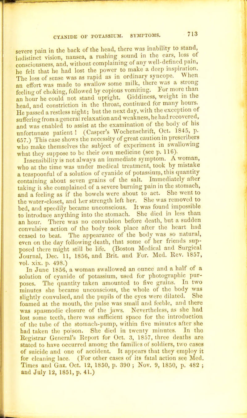 severe Pcain in the back of the head, there was inabihty to stand,_ iadistinct vision, nausea, a rushing sound in the care, loss ot consciousness, and, without complaining of any well-dehncd pam, he felt that he had lost the power to make a deep uispn-ation. The loss of sense was as rapid as in ordinary syncope. When an effort was made to swallow some milk, there was a strong feeling of choking, followed by copious vomiting. For more than an hour he could not stand upright. Giddmess, weight in the head, and constriction in the throat, contmued tor many hours. He passed a restless night; but the next day, with the exception ot suffering from a general relaxation and weakness, he had recovered, and was enabled to assist at the examination of the body of his unfortunate patient ! (Casper's Wochenschrift, Oct. 1845, p. 657.) This case shows the necessity of great caution in prescribers who make themselves the subject of experiment in swallowing what they suppose to be their own medicine (see p. 116). Insensibility is not always an immediate symptom. A woman, who at the time was unde'r medical treatment, took by mistake a teaspoonful of a solution of cyanide of potassium, this quantity containing about seven grains of the salt. Immediately after taking ii she complained of a severe burning pain in the stomach, and a feeling as if the bowels were about to act. She went to the water-closet, and her strength left her. She was removed to bed, and speedily became unconscious. It was found impossible to introduce anything into the stomach. She died in less than an hour. There was no convulsion before death, but a sudden convulsive action of the body took place after the heart had ceased to beat. The appearance of the body was so natural, even on the day following death, that some of her friends sup- posed there might still be life. (Boston Medical and Surgical Journal, Dec. 11, 1856, and Brit, and For. Med. Eev. 1857, vol. xix. p. 498.) In June 1856, a woman swallowed an ounce and a half of a solution of cyanide of potassium, used for photographic pur- poses. The quantity taken amounted to five grains. In two minutes she became unconscious, the whole of the body was slightly convulsed, and the pujiils of the eyes were dilated. She foamed at the mouth, the pulse was small and feeble, and tlierc was spasmodic closure of the jaws. Nevertheless, as she had lost some teeth, there was sufficient space for the introduction of the tube of the stomacli-pump, witliin five minutes after she had taken the poison. She dieil in twenty minutes. In tlio Registrar General's Kcport for Oct. a, 1857, three deaths are stated to have occurred among the families ol'soldiers, two eases of suicide and one of accident. It appears that they employ it for cleaning lace. (For other eases of its fatal action see Med. Times and Gax. Oct. 12, 1850, p. 390 ; Nov. 9, 1850, p. 482 ; and July 12, 1851, p. 41.)