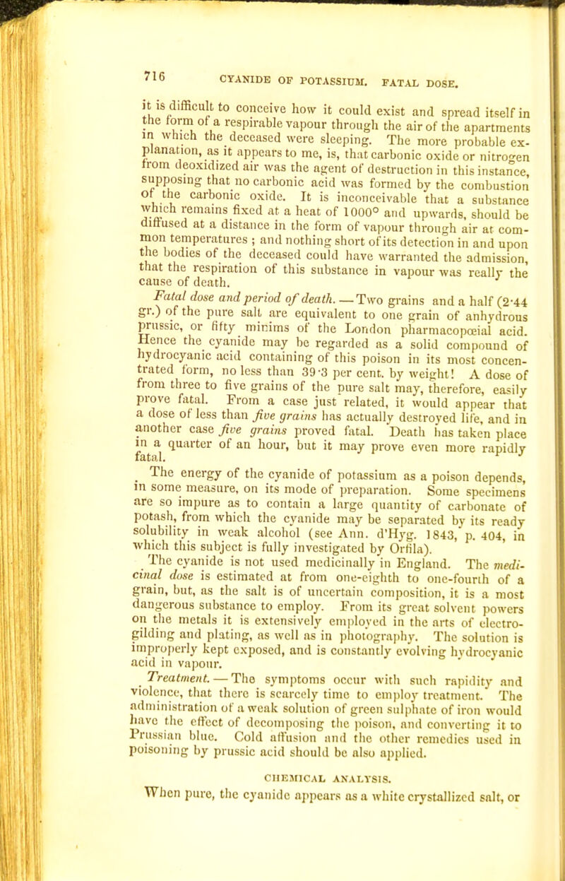 it is difficult to conceive how it could exist and spread itself in the torm ot a respn-able vapour through the air of the apartments in Which the deceased were sleeping. The more probable ex- planation, as It appears to me, is, that carbonic oxide or nitro-^en trom deoxidized an- was the agent of destruction in this instance, supposing that no carbonic acid was formed by the combustion of the carbonic oxide. It is inconceivable that a substance w^ch remains fixed at a heat of 1000° and upwards, should be diffused at a distance in the form of vapour through air at com- mon temperatures ; and nothing short of its detection in and upon the bodies of the deceased could have warranted the admission, that the respiration of this substance in vapour was really the' cause of death. Fatal dose and period of death.—Two grains and a half (2-44 gr.) of the pure salt are equivalent to one grain of anhydrous pruBsic, or fifty minims of the London pharmacopoeial acid. Hence the cyanide may be regarded as a solid compound of hydrocyanic acid containing of this poison in its most concen- trated form, no less than 39-3 per cent, by weight! A dose of from three to five grains of the pure salt may, therefore, easily prove fatal. From a case just related, it would appear that a dose of less than five grains has actually destroyed life, and in another case five grains proved fatal. Death has taken place ft.'*l ^^^ P'^*^ rapidly _ The energy of the cyanide of potassium as a poison depends, in some measure, on its mode of preparation. Some specimens are so impure as to contain a large quantity of carbonate of potash, from which the cyanide may be separated by its ready solubility in weak alcohol (see Ann. d'Hyg. 1843, p. 404, in which this subject is fully investigated by Orlila). The cyanide is not used medicinally in England. The medi- cinal dose is estimated at from one-eighth to one-fourih of a grain, but, as the salt is of uncertain composition, it is a most dangerous substance to employ. From its great solvent powers on the metals it is extensively em|)loyed in the arts of electro- gilding and plating, as well as in photograjili}'. The solution is improperly kept exposed, and is constantly evolving hvdrocyanic acid in vapour. Treatment. — The symptoms occur with such rapidity and violence, that there is scarcely time to employ treatment. The administration of a weak solution of green sulphate of iron would have the effect of decomposing the jtoison, and converting it to Prussian blue. Cold allusion and the other remedies used in poisoning by prussic acid should be also applied. CHKMICAL ANALYSIS. When pure, the cyanide appears as a white crystallized salt, or