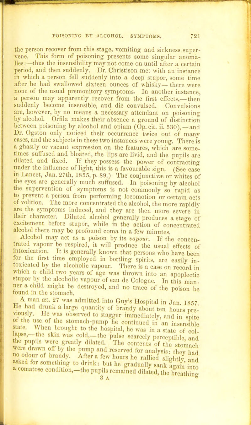 the person recover from this stage, vomiting and sickness super- vene. This form of poisoning presents some singular anoma- lies:—thus the insensibility may not come on until after a certain period, and then suddenly. Dr. Christison met with an instance in which a person fell suddenly into a deep stupor, some time after he had swallowed sixteen ounces of whisky— there were none of the usual premonitory symptoms. In another instance, a person may apparently recover from the first effects,—then suddenly become insensible, and die convulsed. Convulsions are, however, by no ineans a necessary attendant on poisoning by alcohol. Orfila makes their absence a ground of distinction between poisoning by alcohol and opium (Op. cit. ii. 530), —and Dr. Ogston only noticed their occurrence twice out of many cases, and the subjects in these two instances were young. There is a ghastly or vacant expression on the features, which are some- times suffused and bloated, the lips are livid, and the pupils are dilated and fixed. If they possess the power of contracting under the influence of light, this is a favourable sign. (See case in Lancet, Jan. 27th, 1855, p. 89.) The conjunctiva; or whites of the eyes are generally much suffused. In poisoning by alcohol the supervention of symptoms is not commonly so rapid as to prevent a person from performing locomotion or certain acts of volition. The more concentrated the alcohol, the more rapidly are the symptoms induced, and they are then more severe in their character. Diluted alcohol generally produces a stage of excitement before stupor, while in the action of concentrated alcohol there may be profound coma in a few minutes. Alcohol may act as a poison by its vapour. If the concen- trated vapour be respired, it will produce the usual efl'ects of mtoxication. It is generally known that persons who have been for the first time employed in bottling spirits, arc easily in- toxicated by the alcoholic vapour. There is a case on record in which a child two years of age was thrown into an apoplectic stupor by the alcoholic vapour of eau de Cologne. In this man nera chdd might be destroyed, and no trace of the poison be found in the stomach. A man aet. 27 was admitted into Guy's Hospital in Jan 1857 He had drunk a large quantity of brandy about ten hours pre- viously. He was observed to stagger immediately, and in spite of the use of the stomach-pump he continued in an insensible state. When brought to the hospital, he was in a state of col apse,-tlic skin was eol.l,-the pulse scarcely perceptible, and the pupils were greatly dilated. The contents of the stonvicb were drawn off by the pump and reserved for analysis- thev bn no odour of brandy. After a few hours he rallied sligbtlv an asked for something to drink: but he gradually sank aS into a comatose condition,-thc pupils remained dila'tcd, the breathing 3 A °