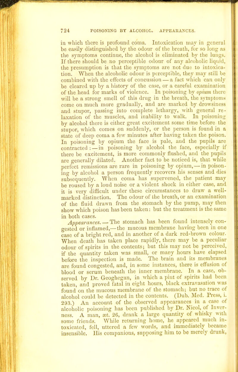 in ^^hicli there is profound coma. Intoxication may in general be easily distinguished by the odour of the breath, fur so long as the symptoms continue, the alcohol is eliminated by the lungs. If there should be no perceptible odour of any alcoholic liquid, the presumption is that the symptoms are not due to intoxica- tion. When the alcoholic odour is perceptible, they may still be combined with the effects of concussion — a fact which can only be cleared up by a history of the case, or a careful examination of the head for marks of violence. In poisoning by opium there will be a strong smell of this drug in the breath, the symptoms come on much more gradually, and are marked by drowsiness and stupor, passing into complete lethargy, with general re- laxation of the muscles, and inability to walk. In poisoning by alcohol there is either great excitement some time before the stupor, which comes on suddenly, or the person is found in a state of deep coma a few minutes after having taken the poison. In poisoning by opium the face is pale, and the pupils are contracted : — in poisoning by alcohol the face, especially if there be excitement, is more commonly flushed, and the pupils are generally dilated. Another fact to be noticed is, that while perfect remissions are rare in poisoning by opium,— in poison- ing by alcohol a person frequently recovers his senses and dies subsequently. When coma has supervened, the patient may be roused by a loud noise or a violent shock in either case, and it is very difficult under these circumstances to draw a well- marked distinction. The odour of the breath, or an examination of the fluid drawn from the stomach by the pump, may then show which poison has been taken: but the treatment is the same in both cases. Appearances. — The stomach has been found intensely con- gested or inflamed,— the mucous membrane having been in one case of a bright red, and in another of a dark red-brown colour. When death has taken place rapidl}', there may be a peculiar odour of spirits in the contents; but this may not be perceived, if the quantity taken was small, or many hours have elapsed before the inspection is made. The brain and its membranes are found congested, and, in some instances, there is effusion of blood or serum beneath the inner membrane. In a case, ob- served by Dr. Geoghegan, in which a pint of spirits had been taken, and proved fatal in eiglit hours, black extravasation was found on the mucous nicnibrane of the stomach; but no trace of alcohol could be detected in the contents. (Dub. Med. Press, i. 293.) An account of the observed appearances in a case of alcoholic poisoning has been publislicd by Dr. Nicol, of Inver- ness. A man, a;t. 26, drank a large quantity of whisky wnli some friends. While returning home, he appeared much in- toxicated, fell, uttered a few words, and immediately became insensible. His companions, siii)posing him to be merely drunk,