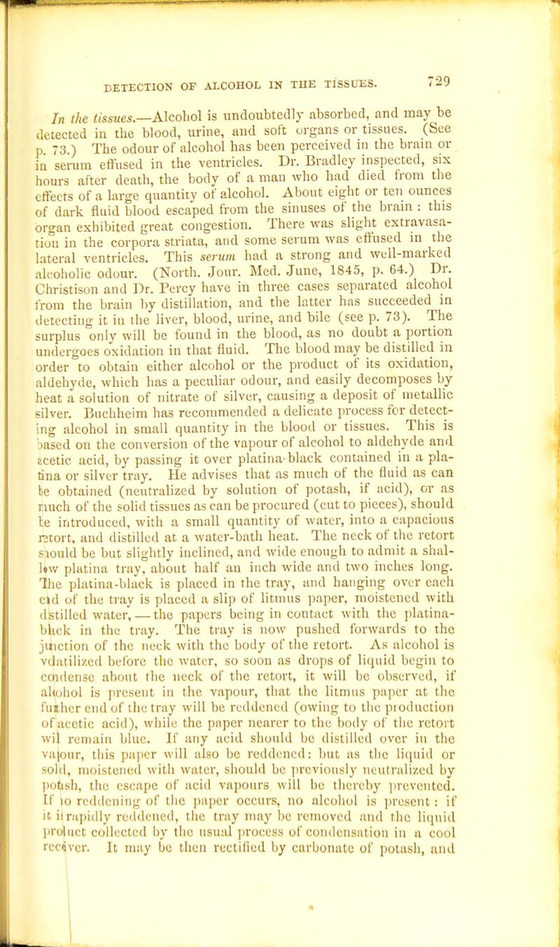 DETECTION OF ALCOHOL IN THE TlSSUTiS. In the tissues.—Alcohol is undoubtedly absorbed, and may be detected in the blood, urine, and soft organs or tissues. (See p 73.) The odour of alcohol has been perceived in the bram or in sei-urn effused in the ventricles. Dr. Bradley inspected, six hours after death, the body of a man who had died from the effects of a large quantity of alcohol. About eight or teii ounces of dark fluid blood escaped from the sinuses of tlie bram : this organ exhibited great congestion. There was slight extravasa- tio'ii in the corpora striata, and some serum was effused in the lateral ventricles. This serum had a strong and well-marked alcoholic odour. (North. Jour. Med. June, 1845, p. 64.) Dr. Christison and Dr. Percy have in three cases separated alcohol from the brain by distillation, and the latter has succeeded m detecting it in the liver, blood, urine, and bile (see p. 73). The surplus onlv will be found in the blood, as no doubt a portion undergoes oxidation in that fluid. The blood may be distilled in order to obtain either alcohol or the product of its oxidation, aldehyde, which has a peculiar odour, and easily decomposes by heat a solution of nitrate of silver, causing a deposit of metallic silver. Buchheim has recommended a delicate process for detect- ing alcohol in small quantity in the blood or tissues. This is sased on the conversion of the vapour of alcohol to aldehyde and acetic acid, by passing it over platina-black contained in a pla- tina or silver tray. He advises that as much of the fluid as can be obtained (neutralized by solution of potash, if acid), or as much of the solid tissues as can be procured (cut to pieces), should le introduced, with a small quantity of water, into a capacious Rtort, and distilled at a watcr-bath heat. The neck of the retort siould be but slightly inclined, and wide enough to admit a shal- l»w platina tray, about half an inch wide and two inches long. Ihe platina-blaek is placed in the tray, and hanging over each eid of the tray is placed a slip of litmus paper, moistened with dstilled water, — the papers being in contact with the platina- bhck in the tray. The tray is now pushed forwards to the juiction of the neck with the body of the retort. As alcohol is vdatilizcd before the water, so soon as drops of liquid begin to condense about the neck of the retort, it will be observed, if ahohol is present in the vapour, that the litmus paper at the fuither end of the tray will he reddened (owing to the pioduction of acetic acid), while the paper nearer to the body of the retort wil remain blue. If any acid should be distilled over in the va|onr, this paper will also be reddened: but as the licpiid or sohl, moistened with water, should be ]uxvionsly neutralized by potish, the escape of acid vapours will be thereby ju'eventcd. If 10 reddening of the jiapcr occurs, no alcohol is ]iresent: if it ii rapidly reddened, the tray may he removed and the liquid proliict collected by the usual jiroeess of condensation in a cool recdver. It may be then rectiliod by carbonate of potash, and