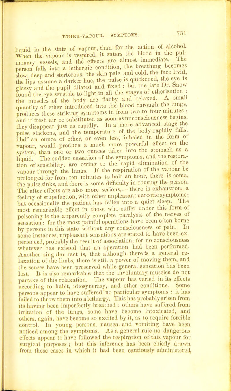 liquid in the state of vapour, than for the action of alcohol. When the vapour is respired, it enters the blood in the pul- monary vessels, and the effects are almost mmiediate. The person falls into a lethargic condition, the breathmg becomes slow, deep and stertorous, the skin pale and co d, the face livid, the lips assume a darker hue, the pulse is quickened, the eye is glassy and the pupil dilated and fixed : but the late Dr. Snow found the eye sensible to light in all the stages of etherization : the muscles of the body are flabby and relaxed A small quantity of ether introduced into the blood through the lungs, produces these striking symptoms in from two to four minutes ; and if fresh air be substituted as soon as unconsciousness begins, they disappear just as rapidly. In a more advanced stage the pulse slackens, and the temperature of the body rapidly tall.s Half an ounce of ether, or even less, inhaled in the form ol vapour, would produce a much more powerful effect on the system, than one or two ounces taken into the stomach as a liquid. The sudden cessation of the symptoms, and the restora- tion of sensibility, are owing to the rapid elimination of the vapour through the lungs. If the respiration of the vapour be prolon-ed for from ten minutes to half an hour, there is coma, the pulse sinks, and there is some diflBculty in rousing the person. The after effects are also more serious,—there is exhaustion, a feeling of stupefaction, with other unpleasant narcotic symptoms: but occasionally the patient has fallen into a quiet sleep. The most remarkable eff'ect in those who suffer under this form ot poisoning is the apparently complete paralysis ot the nerves of sensation : for the most painful operations have been often borne by persons in this state without any consciousness of pain. In some instances, unpleasant sensations are stated to have been ex- perienced, probably the result of association, for no consciousness whatever has existed that an operation had been performed. Another singular fact is, that although there is a general re- laxation of ihe limbs, there is still a power of moving them, and the senses have been preserved while general sensation has been lost. It is also remarkable that the involuntary muscles do not partake of this relaxation. The vapour has varied in its elFccts according to habit, idiosyncrasy, and other conditions. Some persons appear to have suffered no particular symptoms : it has failed to throw them into a lethargy. This has probably arisen from its having been imperfectly breathed : others have suffered from irritation of the lungs, some have become intoxicated, and others, again, have become so excited by it, as to require forcible control. In young persons, nausea and vomiting have been noticed among the symptoms. As a general rule no dangerous effects appear to have followed the respiration of this vapour for surgical purposes ; but this inference has been chiefly drawn from those cases in which it had been cautiously administered