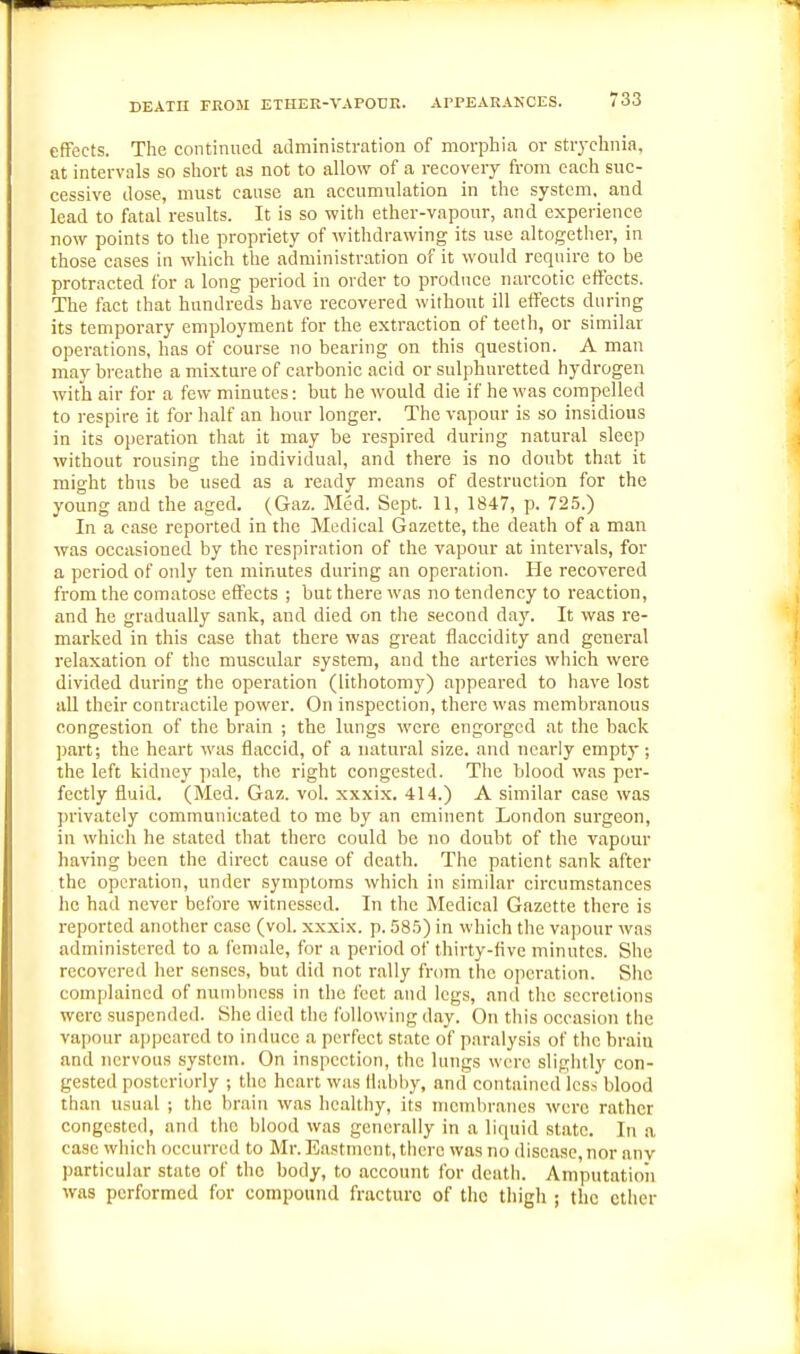 effects. The continued aJministration of morphia or strychnia, at intervals so short as not to allow of a recovery from each suc- cessive tlose, must cause an accumulation in the system, and lead to fatal results. It is so with ether-vapour, and experience now points to the propriety of withdrawing its use altogether, in those cases in which the administration of it would require to be protracted for a long period in order to produce narcotic effects. The fact that hundreds have recovered without ill effects during its temporary employment for the extraction of teeth, or similar operations, has of course no bearing on this question. A man may breathe a mixture of carbonic acid or sulphuretted hydrogen with air for a few minutes: but he would die if he was compelled to respire it for half an hour longer. The vapour is so insidious in its operation that it may be respired during natural sleep without rousing the individual, and there is no doubt that it might thus be used as a ready means of destruction for the young and the aged. (Gaz. Med. Sept. 11, 1847, p. 725.) In a case reported in the Medical Gazette, the death of a man was occasioned by the respiration of the vapour at intervals, for a period of only ten minutes during an operation. He recovered from the comatose effects ; but there was no tendency to reaction, and he gradually sank, and died on the second day. It was re- marked in this case that there was great flaccidity and general relaxation of the muscular system, and the arteries which were divided during the operation (lithotomy) appeared to have lost aU their contractile power. On inspection, there was membranous congestion of the brain ; the lungs were engorged at the back part; the heart was flaccid, of a luitural size, and nearly empty; the left kidney pale, the right congested. The blood was per- fectly fluid. (Med. Gaz. vol. xxxix. 414.) A similar case was privately communicated to me by an eminent London surgeon, in which he stated that there could be no doubt of the vapour having been the direct cause of death. The patient sank after the operation, under symptoms which in similar circumstances he had never before witnessed. In the Medical Gazette there is reported another case (vol. xxxix. p. 585) in which the vapour was administered to a female, for a period of thirty-five minutes. She recovered her senses, but did not rally from the operation. She complained of numbness in the feet and legs, and the secretions were suspended. She died the following day. On this occasion the vapour a])pearcd to induce a perfect state of p.aralysis of the brain and nervous system. On inspection, the lungs were sliglitly con- gested posteriuriy ; the heart was flabby, and contained less blood than usual ; the brain was healthy, its membranes were rather congested, and the blood was generally in a liquid state. In a case which occurred to Mr. Eastmont, there was no disease, nor anv particular state of the body, to account for death. Amputation was performed for compound fracture of the thigh ; the ether