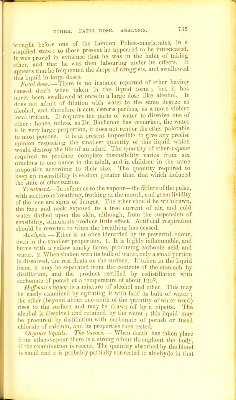 ETHER. FATAL DOSE. ANALYSIS. brought before one of the London Police-magistrates, m a stupified state : to those present he appeared to be intoxicated. It WHS proved in evidence that he was in the habit of taking ether, and that he was then labouring under its effects. It appears that he frequented the shops of druggists, and swallowed this liquid in large doses. ^ , , . Fatal dose. There is no instance reported of ether having caused death when taken in the liquid form ; but it has never been swallowed at once in a large dose like alcohol. It does not admit of dilution with water to the same degree as alcohol, and therefore it acts, cajteris paribus, as a more violent local irritant. It requires ten parts of water to dissolve one of ether : hence, unless, as Dr. Buchanan has remarked, the water is in very large proportion, it does not render the ether palatable to most persolis. It is at present impossible to give any precise opinion respecting the smallest quantity of this liquid which would destroy the life of an adult. The quantity of ether-vajMiir required to produce complete insensibility varies from six drachms to one ounce in the adult, and in children in the same proportion according to their size. The quantity required to keep up insensibility is seldom greater than that which induced the state of etherization. Treatment.—In reference to the vapour—the failure of the pulse, with stertorous breathing, frothing at the mouth, and great lividity of tlie face are signs of danger. The ether should be withdrawn, the face and neck exposed to a free current of air, and cold water dashed upon the skin, although, from the suspension of sensibility, stimulants produce little effect. Artificial respiration should be resorted to when the breathing has ceased. Analysis. — Ether is at once identified by its powerful odour, even in the smallest proportion. 1. It is highly inflammable, and burns with a yellow smoky flame, producing carljonic acid and water. 2. When shaken with its bulk of water, only a small portion is dissolved, the rest floats on the snrlacc. If taken in the liquid form, it may be separated from the contents of the stomach by distillation, and the product rectified by redistillation with carbonate of potash at a temperature of about 120°. Hoffmaris liquor is a mixture of alcohol and ctlier. This may be easily examined by agitating it with half its bulk of water ; the ether (beyond about one-tenth of the quantity of water used) rises to the surface and may be drawn oft by a pi])ette. The alcohol is dissolved and retained by the water ; this liquid may be procured by distillation with carbonate of potash or fused chloride of calcium, and its properties tiicn tested. Organic liquids. The tissues. — When death has taken place from ether-vapour there is a strong odour throughout the body, if the examination is recent. The quantity absorbed by the blood is small and it is probably partially converted to aldehyde in that