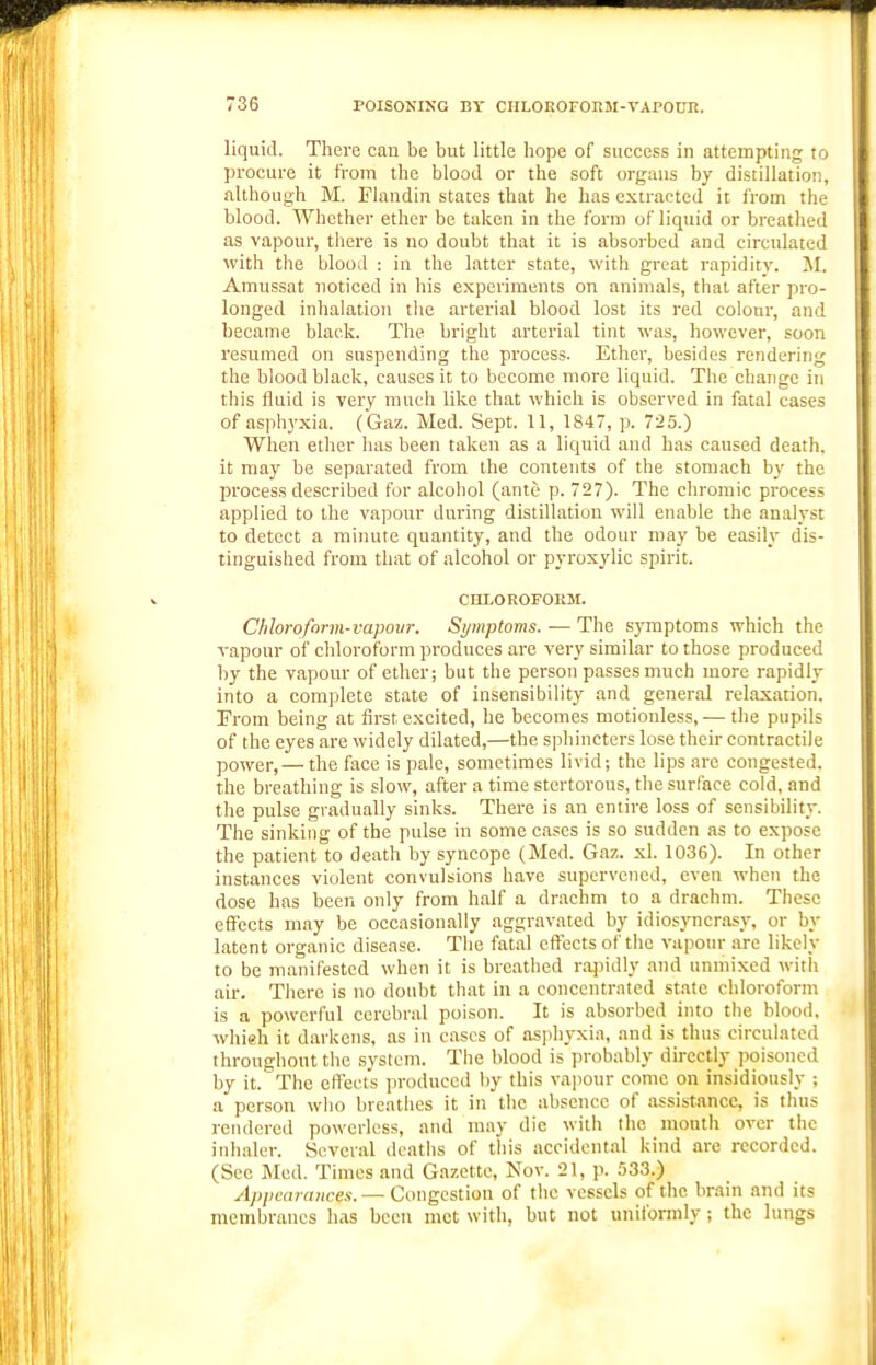 liquid. There can be but little hope of success in attempting to procure it from the blood or the soft organs by distillation, although M. Flandin states that he has extracted it from the blood. Whether ether be taken in the form of liquid or breathed as vapour, there is no doubt that it is absorbed and circulated with the blood : iu the latter state, with great rapidity. M. Amussat noticed in his experiments on animals, that after pro- longed inhalation the arterial blood lost its red colour, and became black. The bright arterial tint was, however, soon resumed on suspending the process. Ether, besides rendering the blood black, causes it to become more liquid. The change in this fluid is very much like that which is observed in fatal cases of asphyxia. (Gaz. Med. Sept. 11, 1847, p. 725.) When ether has been taken as a liquid and has caused death, it may be separated from the contents of the stomach by the process described for alcohol (ante p. 727). The chromic process applied to the vapour during distillation will enable the analyst to detect a minute quantity, and the odour may be easih' dis- tinguished from that of alcohol or pyroxylic spirit. CHLOROFORM. Chloroform-vapovr. Symptoms. — The symptoms which the vapour of chloroform produces are very similar to those produced by the vapour of ether; but the person passes much more rapidly into a complete state of insensibility and general relaxation. From being at first excited, he becomes motionless, — the pupils of the eyes are widely dilated,—the sphincters lose their contractile power,— the face is pale, sometimes livid; the lips are congested, the breathing is slow, after a time stertorous, the surface cold, and the pulse gradually sinks. There is an entire loss of sensibility. The sinking of the pulse in some cases is so sudden as to expose the patient to death by syncope (Med. Gaz. xl. 1036). In other instances violent convulsions have supervened, even when the dose has been only from half a drachm to a drachm. These effects may be occasionally aggravated by idiosyncrasy, or by latent organic disease. The fatal effects of the vapour arc likely to be manifested when it is breathed rajndly and unmixed with air. There is no doubt that in a concentrated state chloroform is a powerful cerebral poison. It is absorbed into the blood, whieh it darkens, as in cases of asphyxia, and is thus circulated throughout the .system. The blood is probably directly poisoned by it. The eff'ects produced by this vapour come on insidiously ; a person who breathes it in the absence of assistance, is thus rendered powerless, and may die with the mouth over the inhaler. Several deaths of this accidental kind are recorded. (See Med. Times and Gazette, Nov. 21, p. 533.) Apiicnraiices. — Congestion of the vessels of the brain and its membranes has been met with, but not uniformly; the lungs