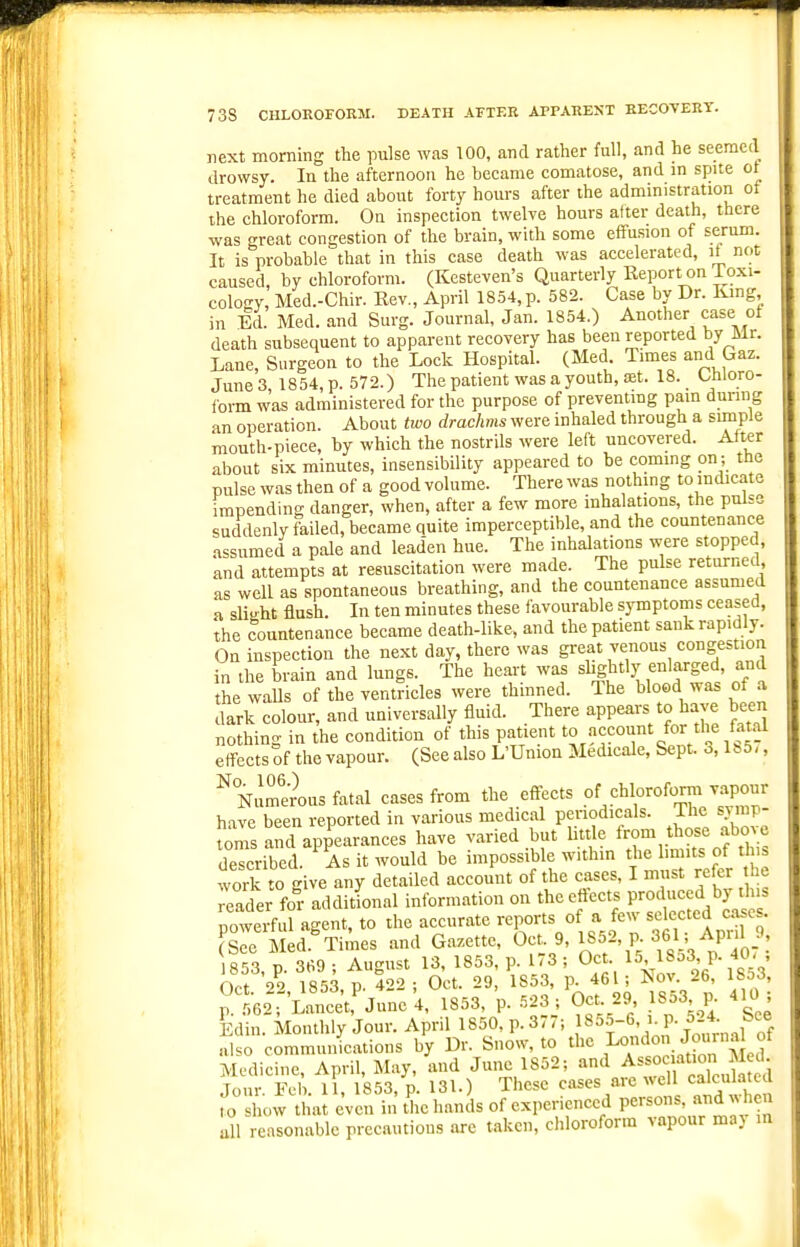next morning the pulse was 100, and rather full, and he seemed drowsy. In the afternoon he became comatose, and m spite ot treatment he died about forty hours after the administration ot the chloroform. On inspection twelve hours after death, there was great congestion of the brain, with some effusion of serum. It is probable that in this case death was accelerated, it not caused, by chloroform. (Kesteven's Quarterly Eeport on ioxi- cology, Med.-Chir. Rev., April 1854, p. 582. Case by Dr. lung in Ed. Med. and Surg. Journal, Jan. 1854.) Another case ot death subsequent to apparent recovery has been reported by Mr. Lane, Surgeon to the Lock Hospital. (Med Times and Gaz. June 3, 1854, p. 572.) The patient was a youth, set. 18. Uiloro- form was administered for the purpose of preventmg pain during an operation. About two drachms were inhaled through a simple mouth-piece, by which the nostrils were left uncovered. Alter about six minutes, insensibility appeared to be commg on ; ttie pulse was then of a good volume. There was nothmg to indicate impending danger, when, after a few more inhalations, the pulse suddenly failed, became quite imperceptible, and the countenanc^ assumed a pale and lead'en hue. The inhalations were stopped, and attempts at resuscitation were made. The pulse returned as well as spontaneous breathing, and the countenance assumed a slight flush. In ten minutes these favourable symptoms ceased, the countenance became death-like, and the patient sank rapidly. On inspection the next day, there was great venous congestion in the brain and lungs. The heart was shghtly enlarged, and the walls of the ventricles were thinned. The blood was of a dark colour, and universally fluid. There appears to have been nothing in the condition of this patients ISS effects of the vapour. (See also L'Union Medicale, Sept. 3,1^5,, %umeius fatal cases from the effects of 's^r' have been reported in various medical periodicals. The symp foms and appearances have varied but little from those above deTcribed. As it would be impossible withm the limits of this work to give any detailed account of the cases, I must refer the reader for additional information on the effects produced by this owe^fd agent, to the accurate -ports of a few sc ccted case . (See Med. Times and Gazette, Oct 9, 1852, p. 361' Aprd 853, p. 369 ; August 13, 1853, p 173 ; Oct 15' ^J^^ 4^^ Oct 29 1853 P. 422 ; Oct. 29, 1853, p. 461; Nov. 26, ibocs, p.l62^'Lancet,'june 4. 1853. 'p- -^23; Oet 29 1853 p. 410 ; Edin. Monthly Jour. April 1850, p. 37,; 855-6, i p. 5 4 bee also communications by Dr. Snow, to the London Joinna of Medicine, April, May, and June 1852; '^^'^^.-^ssoc at.on ^^^^^^^^ Jour Feb. 11, 1853, p. 131.) These cases are well calculated To show that even in Uie hands of experienced persons, and .Oien all reasonable precautious are taken, chloroform vapour may in
