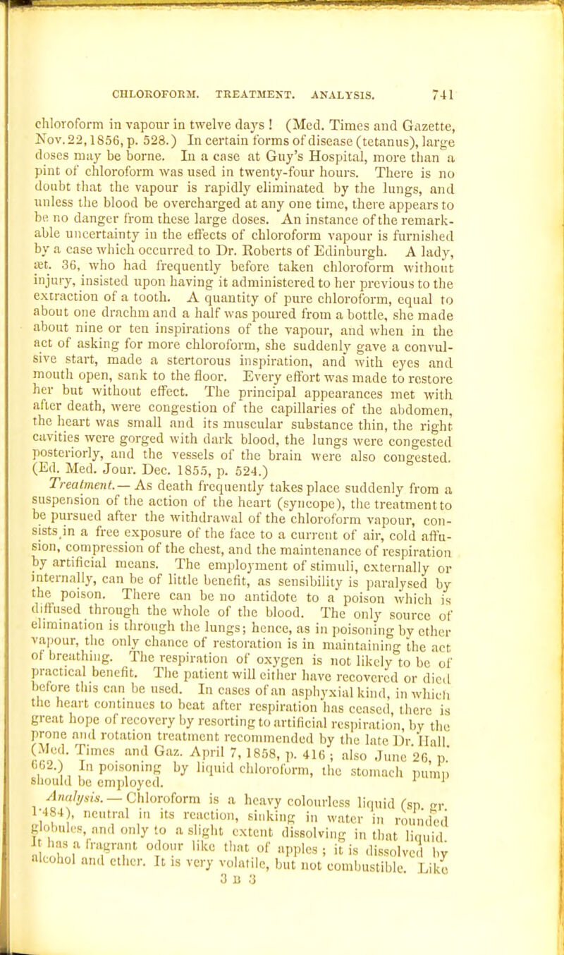 chloroform in vapour in twelve Aays ! (Med. Times and Gazette, Nov.22,1856, p. 528.) In certain forms of disease (tetanus), large doses ratiy be borne. In a case at Guy's Hospital, more than a pint of chloroform was used in twenty-four hours. There is no doubt that the vapour is rapidly eliminated by the lungs, and unless the blood be overcharged at any one time, there appears to be no danger from these large doses. An instance of the remark- able uncertainty in the effects of chloroform vapour is furnished by a case which occurred to Dr. Roberts of Edinburgh. A lady, £et. 36, who had frequently before taken chloroform without injury, insisted upon having it administered to her previous to the extraction of a tooth. A quantity of pure chloroform, equal to about one drachm and a half was poured from a bottle, she made about nine or ten inspirations of the vapour, and when in the act of asking for more chloroform, she suddenly gave a convul- sive start, made a stertorous inspiration, and with eyes and mouth open, sank to the floor. Every effort was made to restore her but without effect. The principal appearances met with after death, were congestion of the capillaries of the abdomen, the heart was small and its muscular substance thin, the right cavities were gorged with dark blood, the lungs were congested posteriorly, and the vessels of the brain were also congested. (Ed. Med. Jour. Dec. 1855, p. 524.) Trealment.— As death frequently takes place suddenly from a suspension of the action of the heart (syncope), the treatment to be pursued after the withdrawal of the chloroform vapour, con- sists.in a free exposure of the face to a current of air, cold affu- sion, compression of the chest, and the maintenance of respiration by artificial means. The employment of stimuli, externally or internally, can be of little benefit, as sensibility is paralysed by the poison. There can be no antidote to a poison which is diffused through the whole of the blood. The only source of elimination is through the lungs; hence, as in poisoning by ether vapour, the only chance of restoration is in maintaining the act of breathing. The respiration of oxygen is not likely to be of practical benefit. The patient wiU either have recovered or died before this can be used. In cases of an asphyxial kind, in whicii the heart continues to heat after respiration has ceased there is great hope of recovery by resorting to artificial respiration by tlie prone and rotation treatment recommended by the late Dr Ilall (Med. Times and Gaz. April 7, 1858, p. 416 ; also June 26 p' (.02.) In poLsoning by liquid chloroform, the stomach pu'mi'i should be employed. ' ' Analysis. —GhXoroiorm is a heavy colourless liquid (sp a,- 1-484), neutral in its reaction, sinking in water in round'ed B obules, and only to a slight extent dissolving in that liquid „ f of npplcs ; it is dissolved by alcohol and ether. It is very volatile, but not combustible Like 3 II ;3