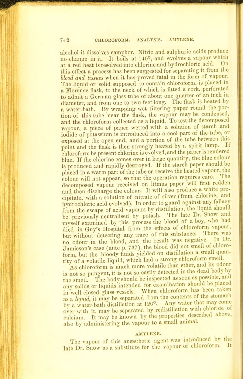 alcohol it dissolves camphor. Nitric and sulphuric acids produce no change in it. It boils at U0°, and evolves a vapour which at a red heat is resolved into chlorine and hydrochloric acid. On this effect a process has been suggested for separating it from the blood and tissues wlien it has proved fatal in the form of vapour. The liquid or solid supposed to contain chloroform, is placed m a Florence flask, to the neck of which is fitted a cork, perforated to admit a German glass tube of about one quarter of an inch m diameter, and from one to two feet long. The flask is heated by a water-bath. By wrapping wet filtering paper round the por- tion of this tube near the flask, the vapour may be condensed, and the chloroform collected as a liquid. To test the decomposed vapour, a piece of paper wetted with a solution of starch and iodide of potassium is introduced into a cool part of the tube, or exposed at the open end, and a portion of the tube between this point and the flask is then strongly heated by a spirit lamp. If chloroform be present chlorine is evolved, and the paper is rendered blue. If the chlorine comes over in large quantity, the blue colour is produced and rapidly destroyed. If the starch paper should be placed in a warm part of the tube or receive the heated vai)Our, the colour will not appear, so that the operation requires care. The decomposed vapour received on litmus paper will first redden and then discharge the colour. It will also produce a white pre- cipitate, with a solution of nitrate of silver (from chlorme, and hydrochloric acid evolved). In order to guard agamst any fallacy from the escape of acid vapours by distillation, the liquid should be previously neutralised by potash. The late Dr. Snow and myself examined bv this process the blood of a boy. who had died in Guy's Hospital from the eftects of chloroform vapour, but without detecting any trace of this substance. There was no odour in the blood, and the result was neg.itive. In Vr. Jaraieson's case (ante p. 737), the blood did not smell of chloro- form, but the bloody fluids yielded on distillation a small quan- tity of a volatile liquid, which had a strong chloroform smell. As chloroform is much more volatile than ether, and it^ odour is not so pungent, it is not so easily detected in the dead body bv the smell. The body should be inspected as soon as possible am any solids or liquids intended for cxamin.ation should be pl.iced in well closed gla.ss vessels. When chloroform has been taken as a liquid, it may be separated from the contents of the stomach by a water, bath distillation at 120°. Any water that may come over with it, m.av be separated by redistillation with chloride ot calcium. It may be known by the properties described above, also by administering the vapour to a small animal. ASITLEX13. The vapour of this ana;sthetic agent was introduced by the Into Dr. Snow as a substitute for the vapour of chloroform. It
