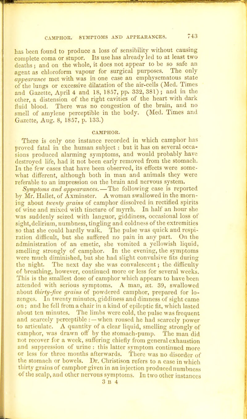 CAMPHOR. SYJirTOMS AND APPEARANCES. has been found to produce a loss of sensibility without causing complete coma or stupor. Its use has already led to at least two deaths ; and on the whole, it does not appear to be so safe an agent as chloroform vapour for surgical purposes. The only appearance met with was in one case an emphysematous state of the lungs or excessive dilatation of the air-cells (Med. Times and Gazette, April 4 and 18, 18.57, pp. 332, 381); and in the other, a distension of the right cavities of the heart with darlc fluid blood. There was no congestion of the brain, and no smell of amylene perceptible in the body. (Med. Times and Gazette, Aug. 8, 1857, p. 133.) CAMPHOR. There is only one instance recorded in which camphor has proved fatal in the human subject : but it has on several occa- sions produced alarming symptoms, and would probably have destroyed life, had it not been early removed from the stomach. In the few cases that have been observed, its elfects were some- what different, although both in man and animals they were referable to an impression on the brain and nervous system. Symptoms and appearances.—The following case is reported by Mr. Hallet, of Axminster. A woman swallowed in the morn- ing about twenty grains of camphor dissolved in rectified spirits of wine and mixed with tincture of myn-h. In half an hour she was suddenly seized with languor, giddiness, occasional loss of sight, delirium, numbness, tingling and coldness of the extremities so that she could hardly walk. The pulse was quick and respi- ration difficult, but she suffered no pain in any part. On the administration of an emetic, she vomited a yellowish liquid, smelling strongly of camphor. In the evening, the symptoms were much diminished, but she had slight convulsive fits diu'ing the night. The next day she was convalescent; the difficulty of breathing, however, continued more or less for several weeks. This is the smallest dose of camphor which appears to have been attended with serious symptoms. A man, ssx. 39, swallowed about thirty-five grains of powdered camphor, prepared for lo- zenges. Ill twenty minutes, giddiness and dimness of sight came on; and he fell from a chair in a kind of epileptic fit, which lasted about ten minutes. The limbs were cold, the pulse was frequent and scarcely perceptible : —when roused he had scarcely power to articulate. A quantity of a clear liqtiid, smelling strongly of camphor, was drawn off by the stoniach-punip. The man did not recover for a week, suffering chiefly from general exhaustion and suppression of urine : this latter symptom continued more or less for three months afterwards. There was no disorder of the stomach or bowels. Ur. Christison refers to a case in wiiich tliirty grains of camphor given in an injection jiroduced numbness of the scalp, and other nervous symptoms. In two other instances 3 15 4