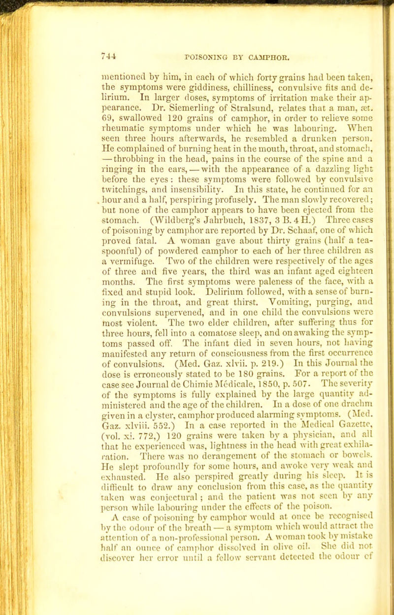 mentioned by him, in each of which forty grains had been taken, the symptoms were giddiness, chilliness, convulsive fits and de- lirium. In larger doses, symptoms of irritation make their ap- pearance. Dr. Siemerling of Stralsund, relates that a man, tet. 69, swallowed 120 grains of camphor, in order to relieve some rheumatic symptoms under which he was labouring. When seen three hours afterwards, he resembled a drunken person. He complained of burning heat in the mouth, throat, and stomach, — throbbing in the head, pains in the course of the spine and a ringing in the ears, — with the appearance of a dazzling light before the eyes : these symptoms were followed by convulsive twitchings, and insensibility. In this state, he continued for an hour and a half, perspiring profusely. The man slowly recovered; but none of the camphor appears to have been ejected from the stomach. (Wildberg's Jahrbuch, 1837, 3 B. 4 H.) Three cases of poisoning by camphor are reported by Dr. Schaaf, one of which proved fatal. A woman gave about thirty grains (half a tea- spoonful) of powdered camphor to each of her three children as a vermifuge. Two of the children were respectively of the ages of three and five years, the third was an infant aged eighteen months. The first symptoms were paleness of the face, with a fixed and stupid look. Delirium followed, with a sense of burn- ing in the throat, and great thirst. Vomiting, purging, and convulsions supervened, and in one child the convulsions were most violent. The two elder children, after suffering thus for three hours, fell into a comatose sleep, and on awaking the symp- toms passed off. The infant died in seven hours, not having manifested any return of consciousness fi'om the first occurrence of convulsions. (iVIed. Gaz. xlvii. p. 219.) In this Journal the dose is erroneously stated to be 180 grains. For a report of the case see Journal de Chimie iMedicale, 1850, p. .507. The severity of the symptoms is fully explained by the large quantity ad- ministered and the age of the children. In a dose of one drachm given in a clyster, camphor produced alarming symptoms. (Med. Gaz. xlviii. 552.) In a case reported in the Medical Gazette, (vol. xi. 772,) 120 grains were taken by a physician, and .ill that he experienced was, lightness in the head with great exhila- ration. There was no derangement of the stomach or bowel.':. Pie slept prol'oundly for some hours, and awoke very weak and exhausted. He also perspired greatly during his sleep. It is difficult to draw any conclusion from this case, as the quantity taken was conjectural; and the p.ntiont was not seen by any per.son while labouring under the effects of the poison. A case of poisoning by camphor would at once be recognised liy tlie odour of the breath — a symptom which would attract tlie Mttcntion of a non-i)rofessional ])erson. A woman took by mistake half an ounce of camjihor dissolvc<l in olive oil. She did not discover her error until a fellow servant detected the odour cf