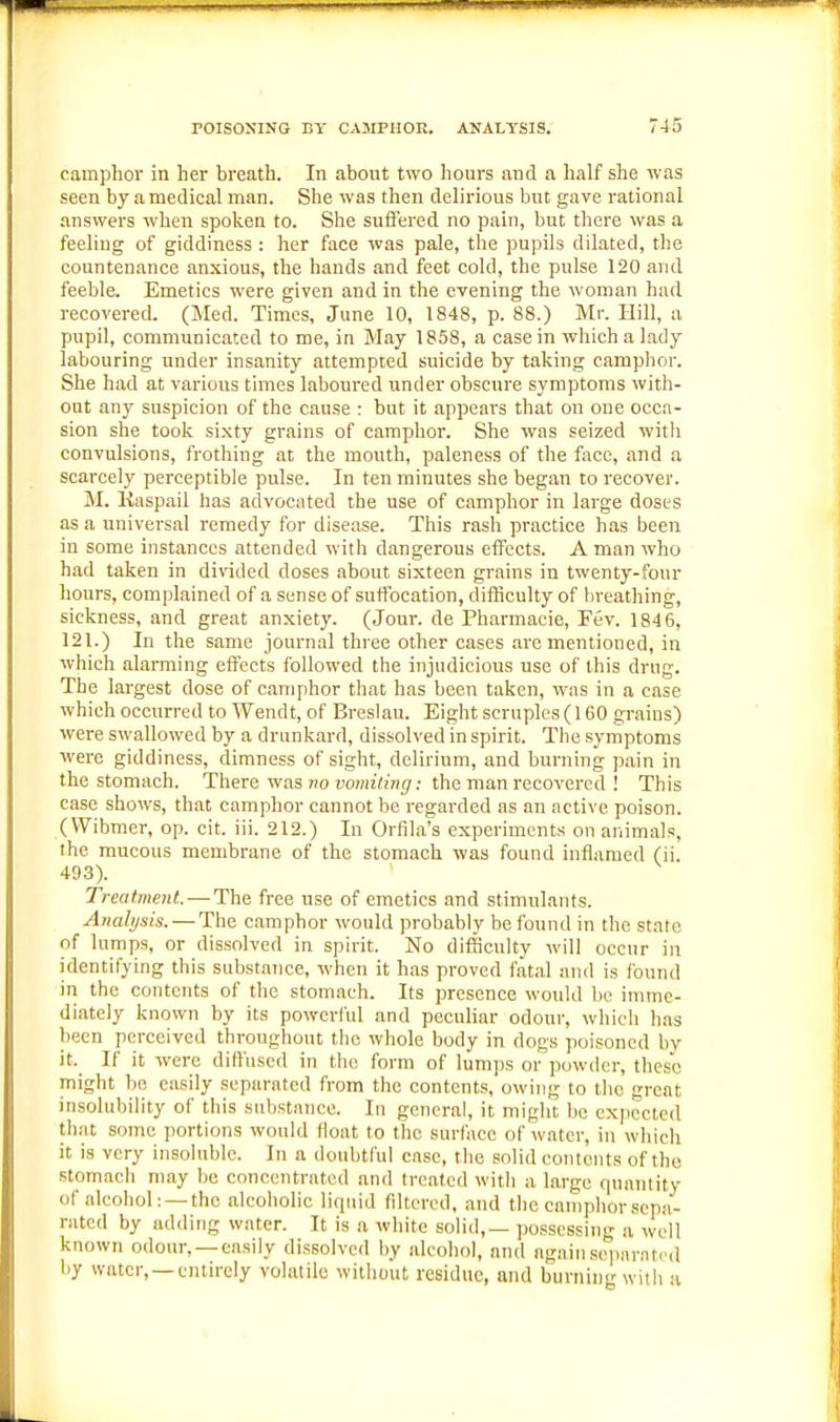 camphor in her breath. In about two hours and a half she was seen by a medical man. She was then delirious but gave rational answers when spoken to. She suffered no pain, but there was a feeling of giddiness : her face was pale, the pupils dilated, the countenance anxious, the hands and feet cold, the pulse 120 and feeble. Emetics were given and in the evening the woman had recovered. (Med. Times, June 10, 1848, p. 88.) Mr. Hill, a pupil, communicated to me, in May 1858, a casein which a lady labouring under insanity attempted suicide by taking camphor. She had at various times laboured under obscure symptoms with- out any suspicion of the cause : but it appears that on one occa- sion she took sixty grains of camphor. She was seized witli convulsions, frothing at the mouth, paleness of the face, and a scarcely perceptible pulse. In ten minutes she began to recover. M. Kaspail has advocated the use of camphor in large doses as a universal remedy for disease. This rash practice h.as been in some instances attended with dangerous effects. A man who had taken in divided doses about sixteen grains in twenty-four hours, complained of a sense of suffocation, difficulty of breathing, sickness, and great anxiety. (Jour, de Pharmacie, Fev. 1846, 121.) In the same journal three other cases are mentioned, in which alarming effects followed the injudicious use of this drug. The largest dose of camphor that has been taken, was in a case which occurred to Wendt, of Breslau. Eight scruples (160 grains) were swallowed by a drunkard, dissolved in spirit. The symptoms were giddiness, dimness of sight, delirium, and burning pain in the stomach. There was no vmniting: the man recovered ! This case shows, that camphor cannot be regarded as an active poison. (VVibmer, op. cit. iii. 212.) In Orfila's experiments on animals, the mucous membrane of the stomach was found inflamed (ii. 493). Treatment. — The free use of emetics and stimulants. Analysis. — The camphor would probably be found in the state of lumps, or dissolved in spirit. No difficulty will occur in identifying this substaTice, when it has proved fatal and is found in the contents of the stomach. Its presence would be imme- diately known by its powerful and peculiar odour, which has been perceived throughout the whole body in dogs poisoned by it._ If it were diffused in the form of lumjjs or powder, these might be easily separated from the contents, owing to tlie great insolubility of this substance. In general, it might be expected that some portions would float to the surface of water, in which it is very insoluble. In a doubtful case, the solid contents of the stomach may be concentrated and treated with a large fiuantity of alcohol: —the alcoholic liquid fdtcred. .and the camphor .sepa- rated by adding water. It is a white solid,— possessing a well known odour, —easily dissolved by alcohol, and again sejiaratcd by water, —entirely volatile without residue, and burning with a