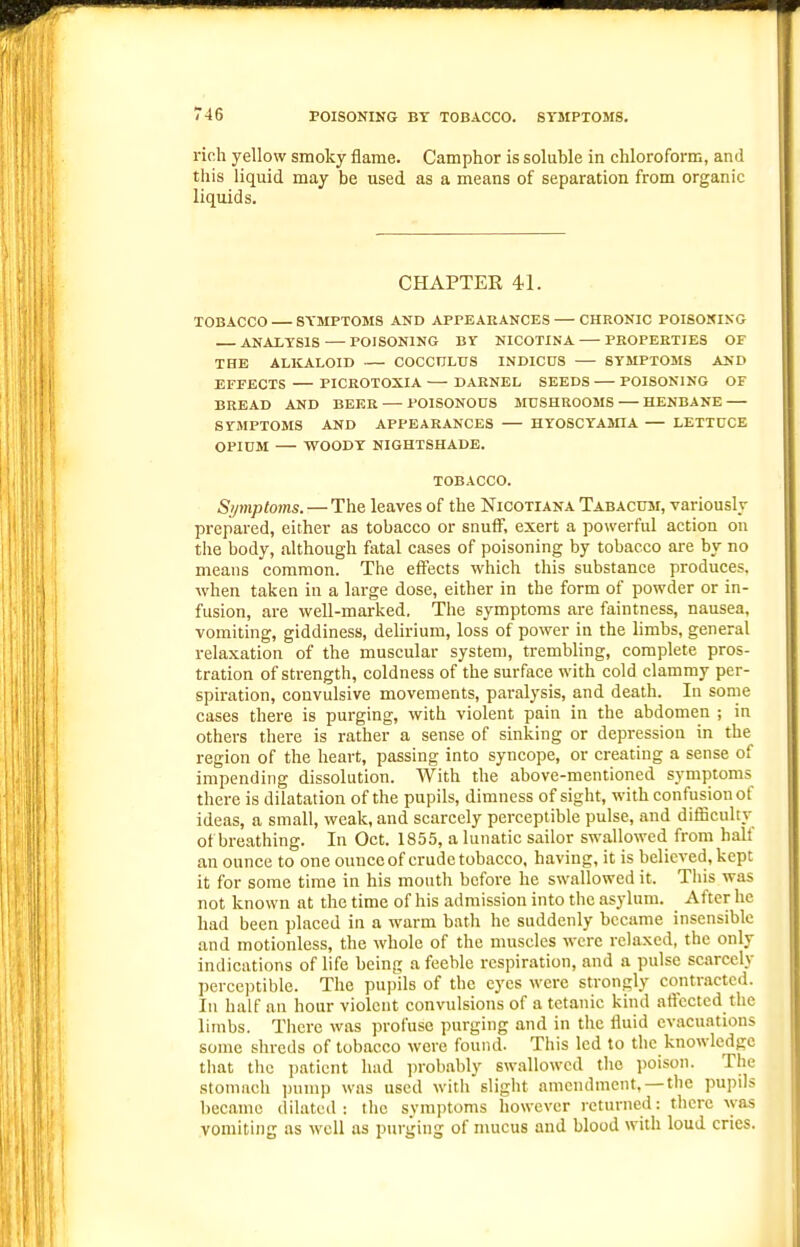 rich yellow smoky flame. Camphor is soluble in chloroform, and this liquid may be used as a means of separation from organic liquids. CHAPTEE 41. TOBACCO SYMPTOMS AND APPEARANCES — CHRONIC POISONING ANALYSIS POISONING BY NICOTINA PEOPEETIES OF THE ALKALOID COCCnLUS INDICUS SYMPTOMS AND EFFECTS — PICROTOXIA DARNEL SEEDS POISONING OF BREAD AND BEER — POISONODS MUSHROOMS — HENBANE SYMPTOMS AND APPEARANCES HYOSCYAMIA — LETTUCE OPIOM — WOODY NIGHTSHADE. TOBACCO. Symptoms. — The leaves of the Nicotiana Tabacum, variously prepared, either as tobacco or snufF, exert a powerful action on the body, although fatal cases of poisoning by tobacco are by no means common. The eifects which this substance produces, when taken in a large dose, either in the form of powder or in- fusion, are well-marked. The symptoms are faintness, nausea, vomiting, giddiness, delirium, loss of power in the limbs, general relaxation of the muscular system, trembling, complete pros- tration of strength, coldness of the surface with cold clammy per- spiration, convulsive movements, paralysis, and death. In some cases there is purging, with violent pain in the abdomen ; in others there is rather a sense of sinking or depression in the region of the heart, passing into syncope, or creating a sense of impending dissolution. With the above-mentioned symptoms there is dilatation of the pupils, dimness of sight, with confusion of ideas, a small, weak, and scarcely perceptible pulse, and difficulty of breathing. In Oct. 1855, a lunatic sailor swallowed from half an ounce to one ounce of crude tobacco, having, it is believed, kept it for some time in his mouth before he swallowed it. This was not known at the time of his admission into the asylum. After he had been placed in a warm bath he suddenly became insensible and motionless, the whole of the muscles were relaxed, the only indications of life being a feeble respiration, and a pulse scarcely percejitible. The pupHs of the eyes were strongly contracted. In half an hour violent convulsions of a tetanic kind affected the limbs. There was profuse purging and in the fluid evacuations some shreds of tobacco were found. This led to the knowledge that the patient hud ])robably swallowed the poison. The stomach pump was used with slight amendment, — the pupils became dilated: the symptoms however returne^l: there was vomiting as well us purging of mucus and blood with loud cries.