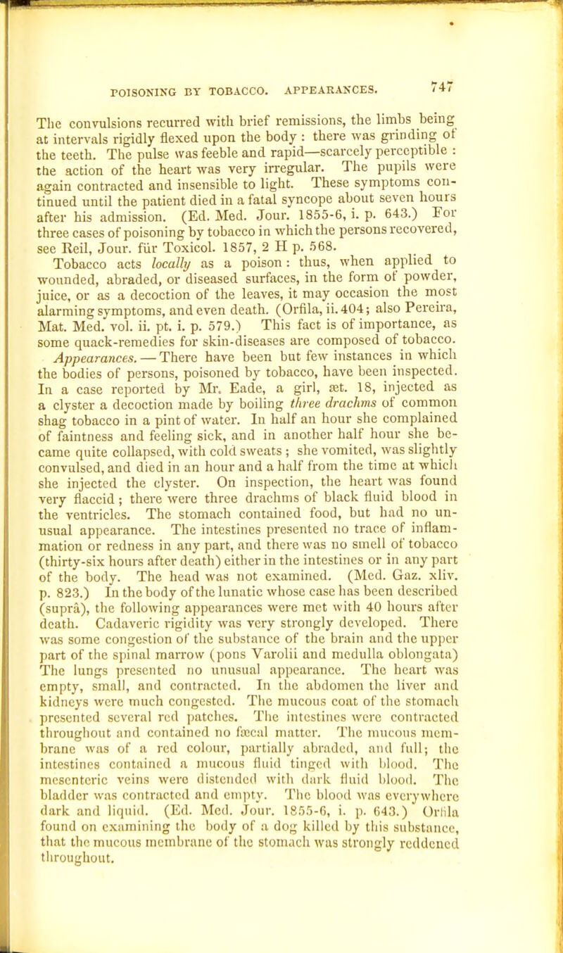 The convulsions recurred with brief remissions, the limbs being at intervals rigidly flexed upon the body : there was grinding of the teeth. The pulse was feeble and rapid—scarcely perceptible : the action of the heart was very irregular. The pupils were again contracted and insensible to light. These symptoms con- tinued until the patient died in a fatal syncope about seven hours after his admission. (Ed. Med. Jour. 1855-6, i. p. 643.) For three cases of poisoning by tobacco in which the persons recovered, see Keil, Jour, fiir Toxicol. 1857, 2 H p. 568. Tobacco acts localhj as a poison: thus, when applied to wounded, abraded, or diseased surfaces, in the form of powder, juice, or as a decoction of the leaves, it may occasion the most alarming symptoms, and even death. (Orfila, ii.404; also Pereu-a, Mat. Med. vol. ii. pt. i. p. 579.) This fact is of importance, as some quack-reraedies for skin-diseases are composed of tobacco. Appearances. — There have been but few instances in which the bodies of persons, poisoned by tobacco, have been inspected. In a case reported by Mi\ Eade, a girl, ajt. 18, injected as a clyster a decoction made by boiling three drachms of common shag tobacco in a pint of water. In half an hour she complained of faintness and feeling sick, and in another half hour she bo- came quite collapsed, with cold sweats ; she vomited, was slightly convulsed, and died in an hour and a half from the time at whicli she injected the clyster. On inspection, the heart was found very flaccid ; there were three drachms of black fluid blood in the ventricles. The stomach contained food, but had no un- usual appearance. The intestines presented no trace of inflam- mation or redness in any part, and there was no smell of tobacco (thirty-six hours after death) either in the intestines or in any part of the body. The head was not examined. (Med. Gaz. xliv. p. 823.) Ill the body of the lunatic whose case has been described (supra), the following appearances were met with 40 hours after death. Cadaveric rigidity was very strongly developed. There was some congestion of the substance of the brain and the upper part of the spinal marrow (pons Varolii and medulla oblongata) The lungs presented no unusual appearance. The heart was empty, small, and contracted. In the abdomen the liver and kidneys were much congested. Tlie mucous coat of the stomach presented several red patches. The intestines were contracted throughout and contained no faecal matter. The mucous mem- brane was of a red colour, partially abraded, and full; the intestines contained a mucous fluid tinged with liluod. The mesenteric veins were distended with dark fluid blood. The bladder was contracted and empty. The blood was everywhere dark and liquid. (Ed. Med. Jour. 1855-6, i. p. 643.) Orlila found on examining the body of a dog killed by this substance, tiiat the mucous membrane of the stomach was strongly reddened throughout.