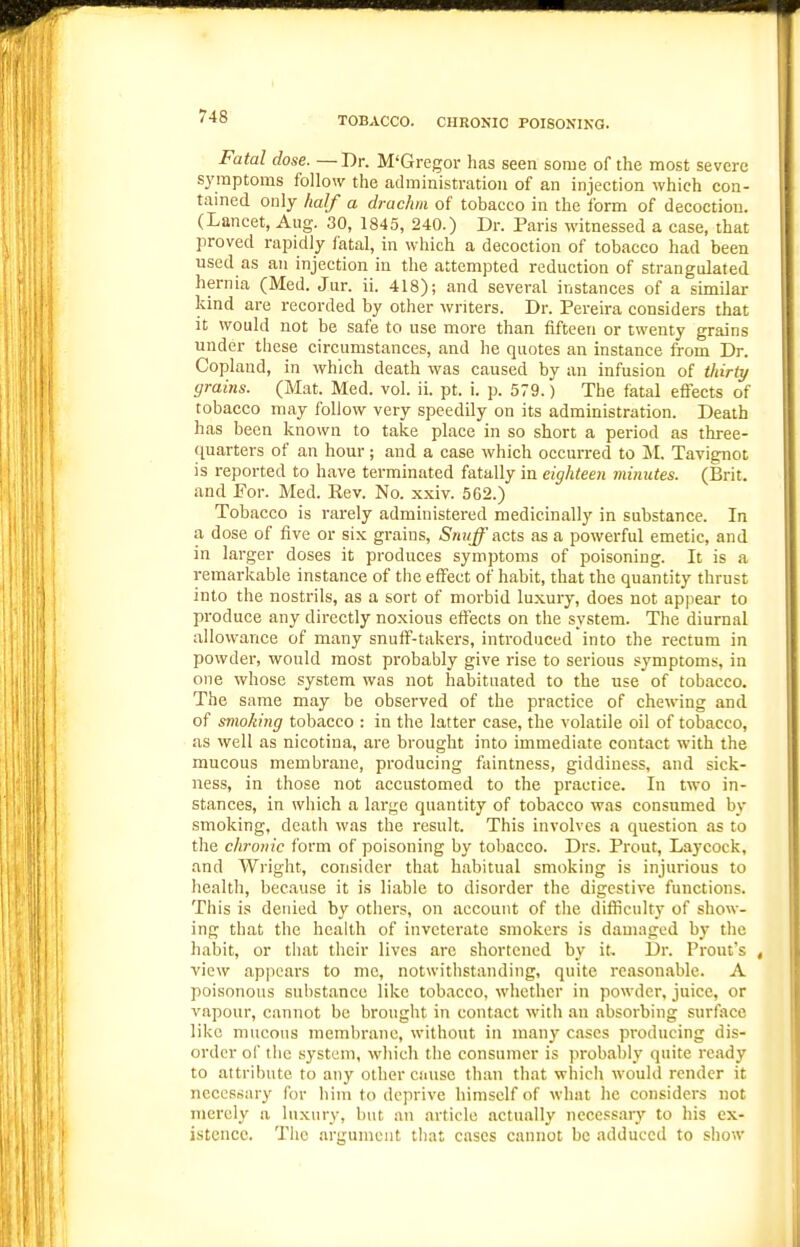 TOBACCO. CHRONIC POISONING. Fatal dose. —Dr. M'Gregor has seen some of the most severe sj'iiiptoms follow the administration of an injection which con- tained only half a drachm of tobacco in the form of decoction. (Lancet, Aug. 30, 1845, 240.) Dr. Paris witnessed a case, that proved rapidly fatal, in which a decoction of tobacco had been used as an injection in the attempted reduction of strangulated hernia (Med. Jur. ii. 418); and several instances of a similar kind are recorded by other writers. Dr. Pereira considers that it would not be safe to use more than fifteen or twenty grains under these circumstances, and he quotes an instance from Dr. Copland, in which death was caused by an infusion of Viiriy grains. (Mat. Med. vol. ii. pt. i. p. 579.) The fatal eflects of tobacco may follow very speedily on its administration. Death has been known to take place in so short a period as three- ([uarters of an hour; and a case which occurred to M. Tavignot is reported to have terminated fatally in eighteen minutes. (Brit, and For. Med. Rev. No. xxiv. 562.) Tobacco is rarely administered medicinally in substance. In a dose of five or six grains, Snujf acts as a powerful emetic, and in larger doses it produces symptoms of poisoning. It is a remarkable instance of the effect of habit, that the quantity thrust into the nostrils, as a sort of morbid luxury, does not appear to produce any directly noxious eft'ects on the system. The diurnal allowance of many snufi^-takers, introduced into the rectum in powder, would most probably give rise to serious symptoms, in one whose system was not habituated to the use of tobacco. The same may be observed of the practice of chewing and of smoking tobacco : in the latter case, the volatile oil of tobacco, as well as nicotina, are brought into immediate contact with the mucous membrane, producing faintness, giddiness, and sick- ness, in those not accustomed to the practice. In two in- stances, in which a large quantity of tobacco was consumed by smoking, death was the result. This involves a question as to the chronic form of poisoning by tobacco. Drs. Prout, Laycock, and Wright, consider that habitual smoking is injurious to health, because it is liable to disorder the digestive functions. This is denied by others, on account of the diificulty of show- ing that the health of inveterate smokers is damaged by the habit, or that their lives arc shortened by it. Dr. Prout's , view appears to me, notwithstanding, quite reasonable. A poisonous substance like tobacco, whether in powder, juice, or vapour, cannot be brought in contact with an absorbing surface like mucous membrane, without in many cases producing dis- order of the system, which the consumer is probably quite ready to attribute to any other cause than that which would render it necessary for him to deprive himself of what he considers not merely a luxury, but an article actually nccessarv to his ex- istence. The argument tliat cases cannot be adduced to show