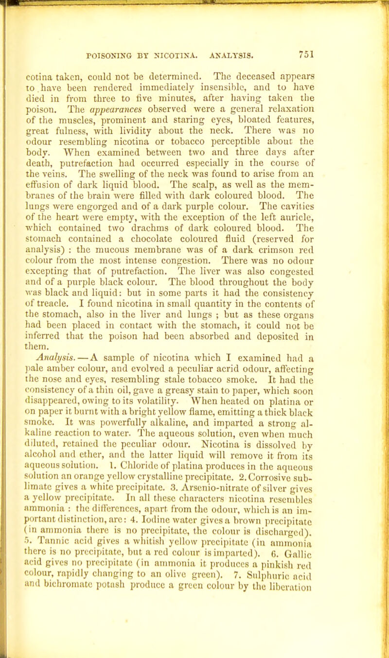 eotina taken, could not be determined. The deceased appears to.have been rendered immediately insensible, and to have died in from three to five minutes, after having taken the poison. The appearances observed were a general relaxation of the muscles, prominent and staring eyes, bloated features, great fulness, with lividity about the neck. There was no odour resembling nieotina or tobacco perceptible about the body. When examined between two and three days after death, putrefaction had occurred especially in the course of the veins. The swelling of the neck was found to arise from an eiTusion of dark liquid blood. The scalp, as well as the mem- branes of the brain were filled with dark coloured blood. The lungs were engorged and of a dark purple colour. The cavities of the heart were empty, with the exception of the left auricle, which contained two drachms of dark coloured blood. The stomach contained a chocolate coloured fluid (reserved for analysis) : the mucous membrane was of a dark crimson red colour from the most intense congestion. There was no odour excepting that of putrefaction. The liver was also congested and of a purple black colour. The blood throughout the body was black and liquid: but in some parts it had the consistency of treacle. I found nieotina in small quantity in the contents of the stomach, also in the liver and lungs ; but as these organs had been placed in contact with the stomach, it could not be infen'ed that the poison had been absorbed and deposited in them. Analysis. — A sample of nieotina which I examined had a ))ale amber colour, and evolved a peculiar acrid odour, affecting the nose and eyes, resembling stale tobacco smoke. It had the consistency of a thin oil, gave a greasy stain to paper, which soon disappeared, owing to its volatility. When heated on platina or on paper it burnt with a bright yellow flame, emitting a thick black smoke. It was powerfully alkaline, and imparted a strong al- kaline reaction to water. The aqueous solution, even when much diluted, retained the peculiar odour. Nieotina is dissolved by alcohol and ether, and the latter liquid will remove it from its aqueous solution. 1. Cliloride of platina produces in the aqueous solution an orange yellow crystalline precipitate. 2. Corrosive sub- limate gives a white precipitate. 3. Arsenio-nitrate of silver gives a yellow precipitate. In all these characters nieotina resembles ammonia : the differences, apart from the odour, which is an im- portant distinction, are: 4. Iodine water gives a brown precipitate (in ammonia there is no precipitate, the colour is discharged). .5. Tannic acid gives a whitish yellow precipitate (in ammonia there is no precipitate, but a red colour is imparted). 6. Gallic acid gives no precipitate (in ammonia it produces a pinkish red colour, rapidly changing to an olive green). 7. Sulphuric acid and bichromate potash produce a green colour by the liberation