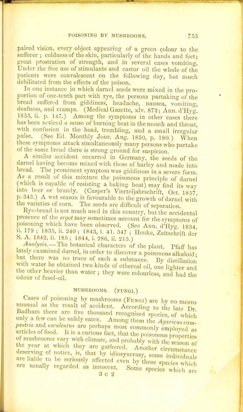 paired vision, every object appearing of a green colour to the sufferer ; coldness of the skin, particularly of the hands and feet; great prostration of strength, and in several cases vomiting. Under the free use of stimulants and castor oil the whole of the patients were convalescent on the following day, but much debilitated from the effects of the poison. In one instance in which darnel seeds were mixed in the pro- portion of one-tenth part with rye, the persons partaking of the bread suffered from giddiness, headache, nausea, vomiting, deafness, and cramps. (Medical Gazette, xlv. 872; Ann. d'Hyg. 1853, ii. p. 147.) Among the symptoms in other cases there has been noticed a sense of burning heat in the mouth and throat, with confusion in the head, trembling, and a small irregular pulse. (See Ed. Monthly Jour. Aug. 1850, p. 180.) When these symptoms attack simultaneously many persons who paitake of the same bread there is strong ground for suspicion. A similar accident occurred in Germany, the seeds of the darnel having become mixed with those of barley and made into bread. The prominent symptom was giddiness in a severe form. As a result of this mixture the poisonous principle of darnel (which is capable of resisting a baking heat) may find its way into beer or brandy. (Casper's Vierteljahrschrift, Oct. 1857 p. 34.3.) A wet season is favourable to the growth of darnel witli the varieties of corn. The seeds are difficult of separation. Eye-bread is not much used in this country, but the accidental presence of the e;-jfo< may sometimes account for the symptoms of poisoning which have been observed. (See Ann. d'Hyo- 1334 II. 179 ; 1835, ii. 240 ; 1843, i. 41. 347 ; Henke, Zeitschrift der S. A. 1842, 11. 185 ; 1844, i. 286, ii. 215.) ^na/;/«s. —The botanical characters of the plant Pfiiff has lately examined darnel, in order to discover a poisonous alkaloid ■ but there was no trace of such a substance. By distillation with water he obtained two kinds of ethereal oil, one liHiter and the other heavier than water ; they were colourless, and had'the odour of fusel-oil. MUSHROOJIS. (fungi.) Cases of poisoning by mushrooms (Fungi) arc by no mean, imusual as the result of accident. According to the late Dr Badham there arc five thousand recognised species, of whicli only a few can be safely eaten. Among them the Agaric,,, cam- pestns and escule^Hm are perhaps most commonly emploved a. articles of food. It is a curious fact, that the poisonous ~rtic of mushrooms vary with climate, and probably with the scisn the year at which they are gathered. Another ce.mc deserving of notice, is, that by idio.syncrasy some imliT are liable to be seriously affected evL hy'd.:::':jS 'Sh are usually regarded as innocent. Some species wll^h