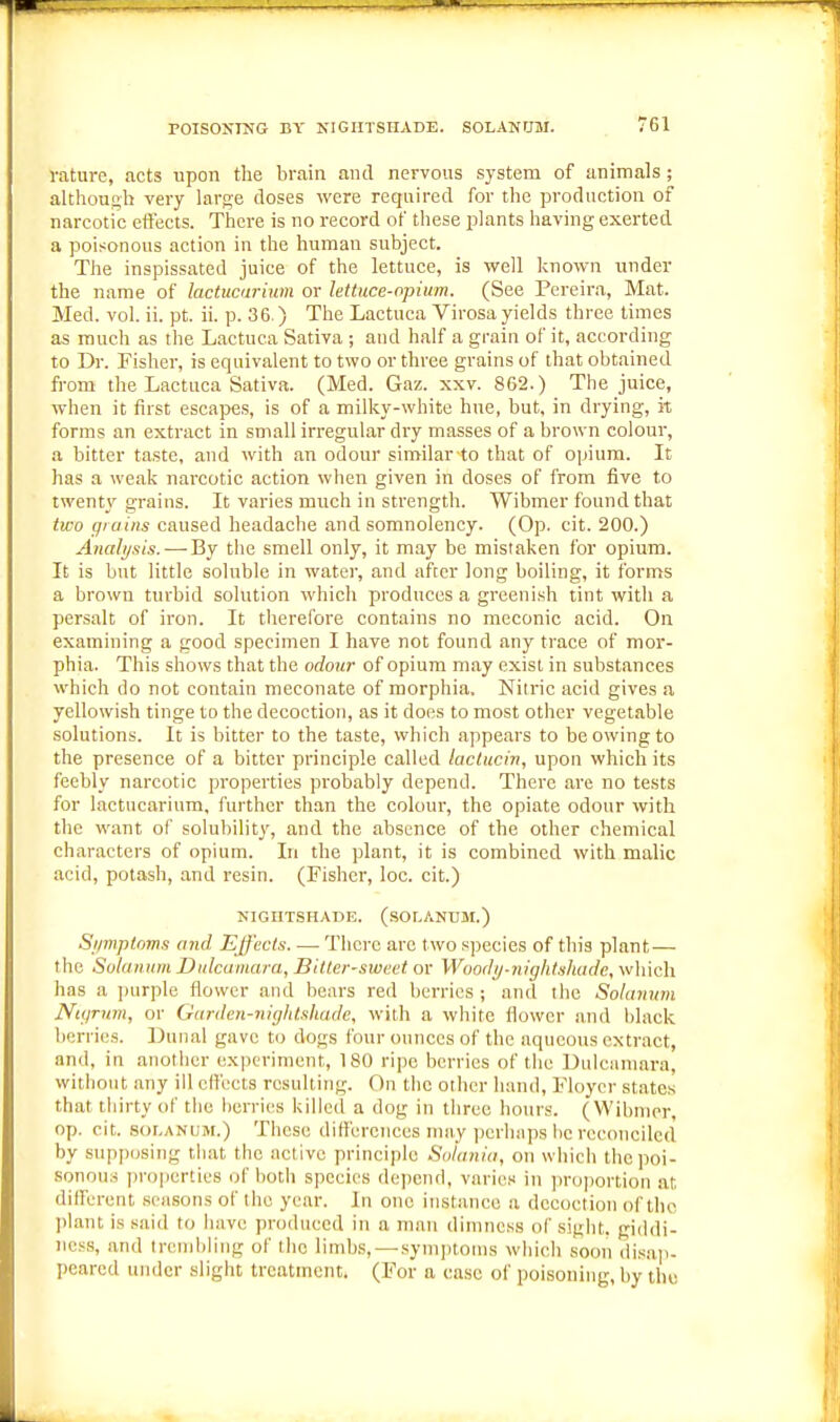 vature, acts upon the brain and nervous system of animals; although very large doses were required for the production of narcotic ett'ects. There is no record of these plants having exerted a poisonous action in the human subject. The inspissated juice of the lettuce, is well known under the name of lactucurium or lettuce-opium. (See Pereira, Mat. Med. vol. ii. pt. ii. p. 36.) The Lactuca Virosa yields three limes as much as the Lactuca Sativa ; and half a grain of it, according to Dr. Fisher, is equivalent to two or three grains of that obtained from the Lactuca Sativa. (Med. Gaz. xxv. 862.) The juice, when it first escajjes, is of a milky-white hue, but, in drying, it forms an extract in small irregular dry masses of a brown colour, a bitter taste, and with an odour similar to that of opium. It has a weak narcotic action when given in doses of from five to twenty grains. It varies much in strength. Wibmer found that two grains caused headache and somnolency. (Op. cit. 200.) Analysis.—-By the smell only, it may be mistaken for opium. It is but little soluble in water, and after long boiling, it forms a brown turbid solution which produces a greenish tint with a persalt of iron. It therefore contains no meconic acid. On examining a good specimen I have not found any trace of mor- phia. This shows that the odour of opium may exist in substances which do not contain meconate of morphia. Nitric acid gives a yellowish tinge to the decoction, as it does to most other vegetable solutions. It is bitter to the taste, which appears to be owing to the presence of a bitter principle called laclucin, upon which its feebly narcotic properties probably depend. There are no tests for lactncarium, further than the colour, the opiate odour with the want of solubilit}', and the absence of the other chemical characters of opium. In the plant, it is combined with malic acid, potash, and resin. (Fisher, loe. cit.) NIGHTSHADE. (SOLANUM.) Si/mptorns and Effects. — There are two s))ecies of this plant — the Solanum Dulcuniara, Bitter-sweet or Woody-nightshade, which has a ])urple flower and bears red berries ; and the Solanmn Nigrum, or Garden-nightshade, with a white flower and lilaek berries. ])unal gave t(j dogs four ounces of the aqueous extract, and, in another experiment, 180 ripe berries of the Dulciininra, without any ill effects resulting. On the other hand, Floycr states that thirty of the berries killetl a dog in three hours. (Wibmer, op. cit. SOLANUM.) These differenees may perhaps l)e reconciled by supposing that the active principle Soiania, on which the poi- sonous properties of both species depend, varies in jircjiiortion at different .seasons of the year. In one instance a decoction of the plant is said to have produced in a man dimness of sight, giddi- ness, and trend)llng of the limb.s,—symi)toins which soon di.six])- peared under slight treatment. (For a ease of poisoning, by the