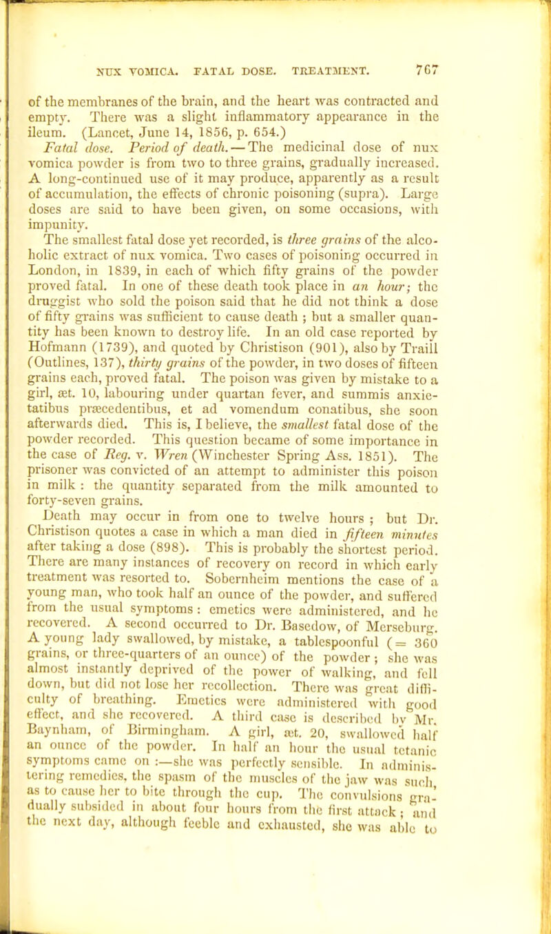 JTUX VOMICA. FATAL DOSE. TREATMENT. 7G7 of the membranes of the brain, and the heart was contracted and empty. There was a slight inflammatory appearance iu the ileum. (Lancet, June 14, 1856, p. 654.) Fatal dose. Period of death. — The medicinal dose of nux vomica powder is from two to three grains, gradually increased. A long-continued use of it may produce, apparently as a result of accumulation, the effects of chronic poisoning (supra). Large doses are said to have been given, on some occasions, with impunity. The smallest fatal dose yet recorded, is three grains of the alco- holic extract of nnx vomica. Two cases of poisoning occurred in London, in 1839, in each of which fifty grains of the powder proved fatal. In one of these death took place in an hour; the druggist who sold the poison said that he did not think a dose of fifty grains was sufficient to cause death ; but a smaller quan- tity has been known to destroy life. In an old case reported by Hofmann (1739), and quoted by Christison (901), also by Traill (Outlines, 137), thirty grains of the powder, in two doses of fifteen grains each, proved fatal. The poison was given by mistake to a girl, £et. 10, labouring under quartan fever, and summis anxie- tatibus prEBcedeutibus, et ad vomendum conatibus, she soon afterwards died. This is, I believe, the smallest fatal dose of the powder recorded. This question became of some importance in the case of Reg. v. Wren (Winchester Spring Ass. 1851). The prisoner was convicted of an attempt to administer this poison in milk : the quantity separated from the milk amounted to forty-seven grains. Death jnay occur in from one to twelve hours ; but Dr. Christison quotes a case in which a man died in fifteen minutes after taking a dose (898). This is probably the shortest period. Tlicre are many instances of recovery on record in which early treatment was resorted to. Sobernheim mentions the case of a young man, who took half an ounce of the powder, and sufi'ercd from the usual symptoms : emetics were administered, and he recovered. A second occurred to Dr. Basedow, of Merseburg. A young lady swallowed, by mistake, a tablespoonful (= 360 grains, or three-quarters of an ounce) of the powder ; she was almost instantly deprived of the power of walking, and fell down, but did not lose her recollection. There was great difli- cnlty of breathing. Emetics were administered with good effect, and she recovered. A third case is described by Mr Baynham, of Bimingham. A girl, a!t. 20, swallowed half an ounce of the powder. In half an hour the usual tetanic symptoms came on :—she was perfectly sensible. In adminis- tering remedies, the spasm of the muscles of the jaw was sncli as to cause her to bite through the cup. The convulsions era' dually subsided in about four hours from the first attack • and the next day, although feeble and cxliausted, she was able to