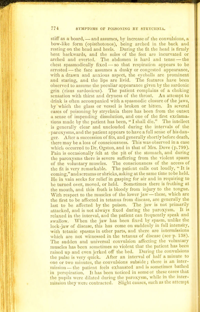 Stiff as a board, — and assumes, by increase of the convulsions, a bow-like form (opisthotonos), being arched in the back and resting on the bead and heels. During tlie lit tiie head is firmly bent backwards, and the soles of the feet are incurvated or arched and everted. The abdomen is hard and tense — the chest spasmodically fixed — so that respiration appears to be arrested-—^the face assumes a dusky or congested appearance, with a drawn and anxious aspect, the eyeballs are prominent and staring, and the lips are livid. The features have been observed to assume the peculiar appearance given by the sardonic grin (risus sardonicus). The patient complains of a choking sensation with thirst and dryness of the throat. An attempt to drink is often accompanied with a spasmodic closure of the jaws, by which the glass or vessel is broken or bitten. In several cases of poisoning by strychnia there has been from the outset a sense of impending dissolution, and one of the first exclama- tions made by the patient has been,  I shall die. The intellect is generally clear and unclouded during the intervals of the paroxysms, and the patient appears to have a full sense of his dan- ger. After a succession of fits, and generally shortly before death, there may be a loss of consciousness. This was observed in a case which occurred to Dr. Ogston, and in that of ]Mrs. Dove (p. 799). Pain is occasionally felt at the pit of the stomach, and during the paroxysms there is severe suffering from the violent spasm of the voluntary muscles. The consciousness of the access of the fit is very remarkable. The patient calls out loudly,  It is coming, and screams or shrieks, asking at the same time to be held. He in vain seeks for relief in gasping for air and in requiring to be turned over, moved, or held. Sometimes there is fi-othing at the mouth, and tliis froth is bloody from injury to the tongue. With respect to the muscles of the lower jaw — these, which are the first to be affected in tetanus from disease, are generally the last to be affected by the poison. The jaw is not primarily attacked, and is not always fixed during the paroxysm. It is relaxed in the interval, and the p.atient can frequently spe.ak and swallow. When the jaw has been fixed by spasm, unlike the lock-jaw of disease, this has come on suddenly in full intensity, with tetanic spasms in other parts, and there are intermissions which are not witnessed in the tetanus of disease (see p. 138). The sudden and universal convulsion affecting the voluntary muscles has been sometimes so violent that the patient has been raised up and even ierkcd oft' the bed. During tlie convul>ions the pulse is very quick. After an interval of half a minute to one or two miiuites, the convulsions subside ; there is an inter- mission—the patient feels exhausted and is sometimes bathed in perspiration. It has been noticed in some ot these cases that the pupils were dilated (luring the paro.xysm, wliile in the inter- mission ihcy were contracted. Slight causes, such as the attempt