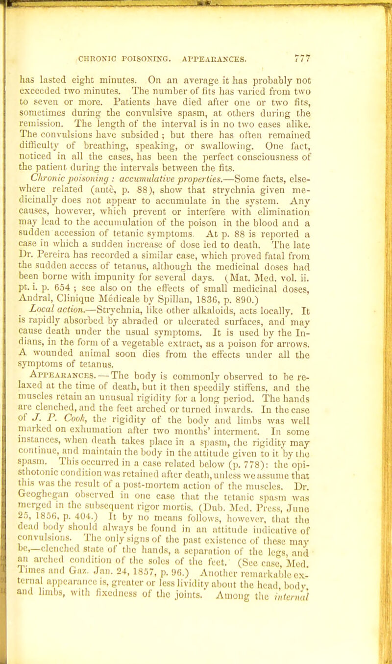 has lasted eight minutes. On an average it has probably not exeeeded two minutes. The number of fits has varied from two to seven or more. Patients have died after one or two fits, sometimes during the convulsive spasm, at others during the remission. The length of the interval is in no two eases alike. The convulsions have subsided ; but there has often remained difBculty of breathing, speaking, or swallowing. One fact, noticed in all the cases, has been the perfect consciousness of the patient during the intervals between the fits. Chronic poisoning : accumulative properties.—Some facts, else- where related (ante. p. 88), show that strychnia given me- dicinally does not appear to accumulate in the system. Any causes, however, which prevent or interfere with elimination may lead to the accumulation of the poison in the blood and a sudden accession of tetanic symptoms. At p. 88 is reported a ease in which a sudden increase of dose led to death. The late Dr. Pereira has recorded a similar case, which proved fatal from the sudden access of tetanus, although the medicinal doses had been borne with impunity for several days. (Mat. Med. vol. ii. pt. i. p. 654 ; see also on the effects of small medicinal doses, Andral, Clinique Medicale by Spillan, 1836, p. 890.) Local action.—Strychnia, like other alkaloids, acts locally. It is rapidly absorbed by abraded or ulcerated surfaces, and may cause death under the usual symptoms. It is used by the In- dians, in the form of a vegetable extract, as a poison for arrows. A wounded animal soon dies from the effects under all the symptoms of tetanus. Appearances. — The body is commonly observed to be re- laxed at the time of death, but it then speedily stiflFens, and the muscles retain an unusual rigidity for a long period. The hands are clenched, and the feet arched or turned inwards. In the case of J. P. Coo/i, the rigidity of the body and limbs was well marked on exhumation after two months' interment. In some instances, when death takes place in a s]iasm, the rigidity may continue, and maintain the body in the .attitude given to it by the sp.asm. This occurred in a case related below (p. 778): the opi- sthotonic condition was retained after death, unless we assume that tins was the result of a ]K)st-mortcm action of the muscles. Dr. Gcoghegan observed in one case that the tetanic spa.Mn was m^crged in the subsequent rigor mortis. (Dub. Med. Press, Juno 25, 1856. p. 404.) It by no means follows, however, that tho dead body should always be found in an attitude indieative of convulsions. The only signs of the past existence of these may be,—clenched state of the hands, a separation of the Ics and an arched condition of the soles of tho feet. (Sec case Med Times and Gaz. Jan. 24, 1857, p. 9G.) Another remarkable ex- ternal appearance IS. greater or less lividity a1)out the head bodv and hmbs, with fixedness of the joints. Among the intcnud